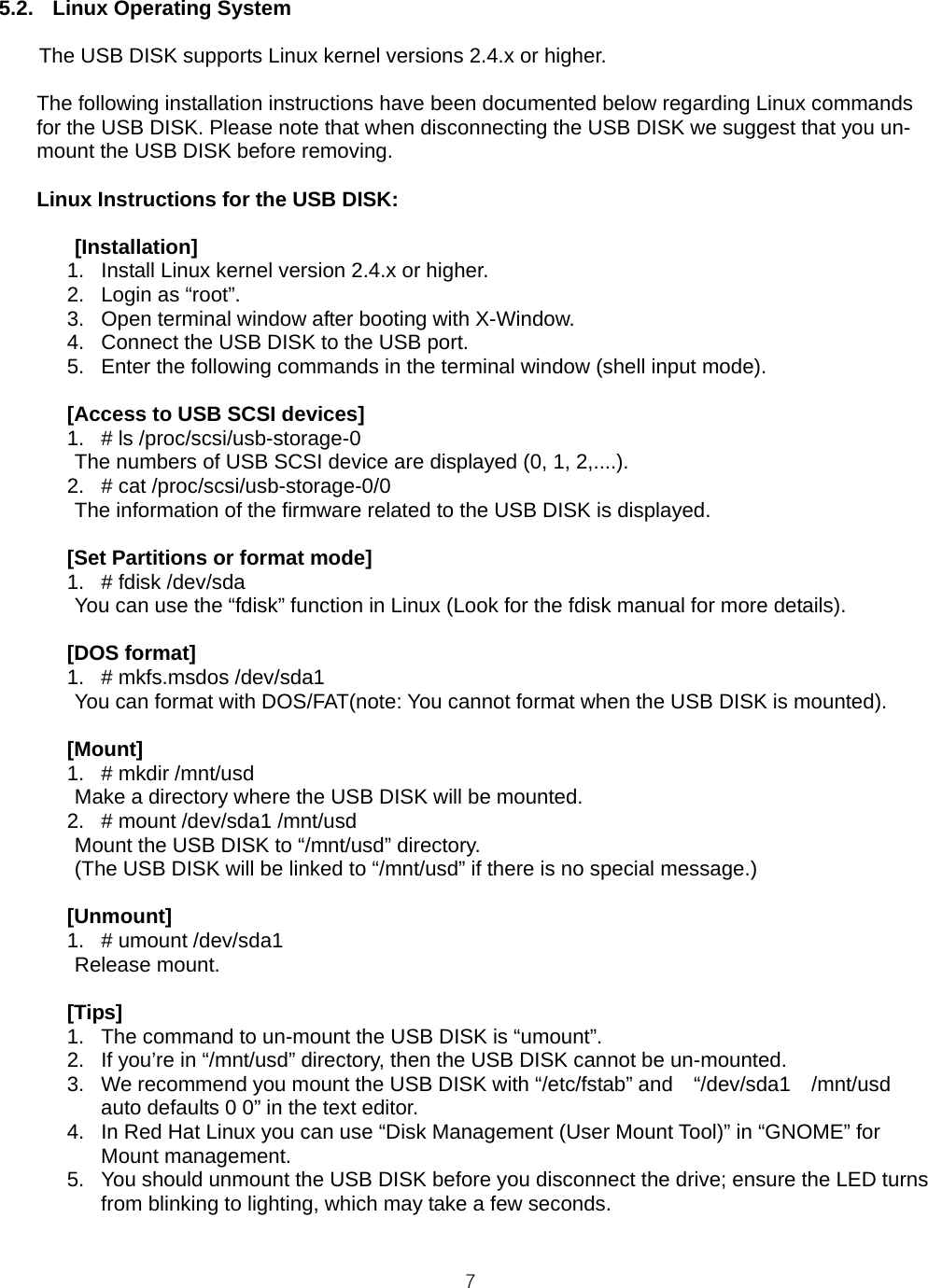  75.2. Linux Operating System  The USB DISK supports Linux kernel versions 2.4.x or higher.  The following installation instructions have been documented below regarding Linux commands for the USB DISK. Please note that when disconnecting the USB DISK we suggest that you un-mount the USB DISK before removing.  Linux Instructions for the USB DISK:   [Installation] 1.  Install Linux kernel version 2.4.x or higher. 2.  Login as “root”. 3.  Open terminal window after booting with X-Window. 4.  Connect the USB DISK to the USB port. 5.  Enter the following commands in the terminal window (shell input mode).  [Access to USB SCSI devices] 1.  # ls /proc/scsi/usb-storage-0 The numbers of USB SCSI device are displayed (0, 1, 2,....). 2.  # cat /proc/scsi/usb-storage-0/0 The information of the firmware related to the USB DISK is displayed.  [Set Partitions or format mode] 1. # fdisk /dev/sda   You can use the “fdisk” function in Linux (Look for the fdisk manual for more details).  [DOS format] 1.  # mkfs.msdos /dev/sda1   You can format with DOS/FAT(note: You cannot format when the USB DISK is mounted).  [Mount] 1. # mkdir /mnt/usd   Make a directory where the USB DISK will be mounted. 2.  # mount /dev/sda1 /mnt/usd   Mount the USB DISK to “/mnt/usd” directory.   (The USB DISK will be linked to “/mnt/usd” if there is no special message.)  [Unmount] 1.  # umount /dev/sda1  Release mount.  [Tips] 1.  The command to un-mount the USB DISK is “umount”. 2.  If you’re in “/mnt/usd” directory, then the USB DISK cannot be un-mounted. 3.  We recommend you mount the USB DISK with “/etc/fstab” and    “/dev/sda1    /mnt/usd   auto defaults 0 0” in the text editor. 4.  In Red Hat Linux you can use “Disk Management (User Mount Tool)” in “GNOME” for Mount management. 5.  You should unmount the USB DISK before you disconnect the drive; ensure the LED turns from blinking to lighting, which may take a few seconds.  