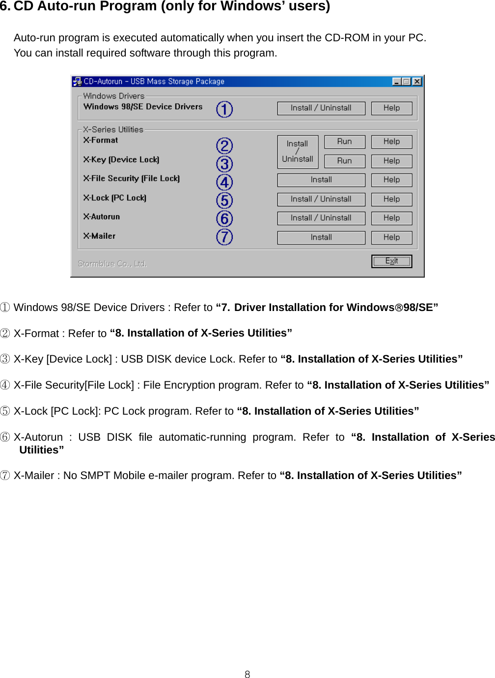  86. CD Auto-run Program (only for Windows’ users)  Auto-run program is executed automatically when you insert the CD-ROM in your PC. You can install required software through this program.    ① Windows 98/SE Device Drivers : Refer to “7. Driver Installation for Windows®98/SE”  ② X-Format : Refer to “8. Installation of X-Series Utilities”  ③ X-Key [Device Lock] : USB DISK device Lock. Refer to “8. Installation of X-Series Utilities”  ④ X-File Security[File Lock] : File Encryption program. Refer to “8. Installation of X-Series Utilities”  ⑤ X-Lock [PC Lock]: PC Lock program. Refer to “8. Installation of X-Series Utilities”  ⑥ X-Autorun : USB DISK file automatic-running program. Refer to “8. Installation of X-Series Utilities”  ⑦ X-Mailer : No SMPT Mobile e-mailer program. Refer to “8. Installation of X-Series Utilities”   