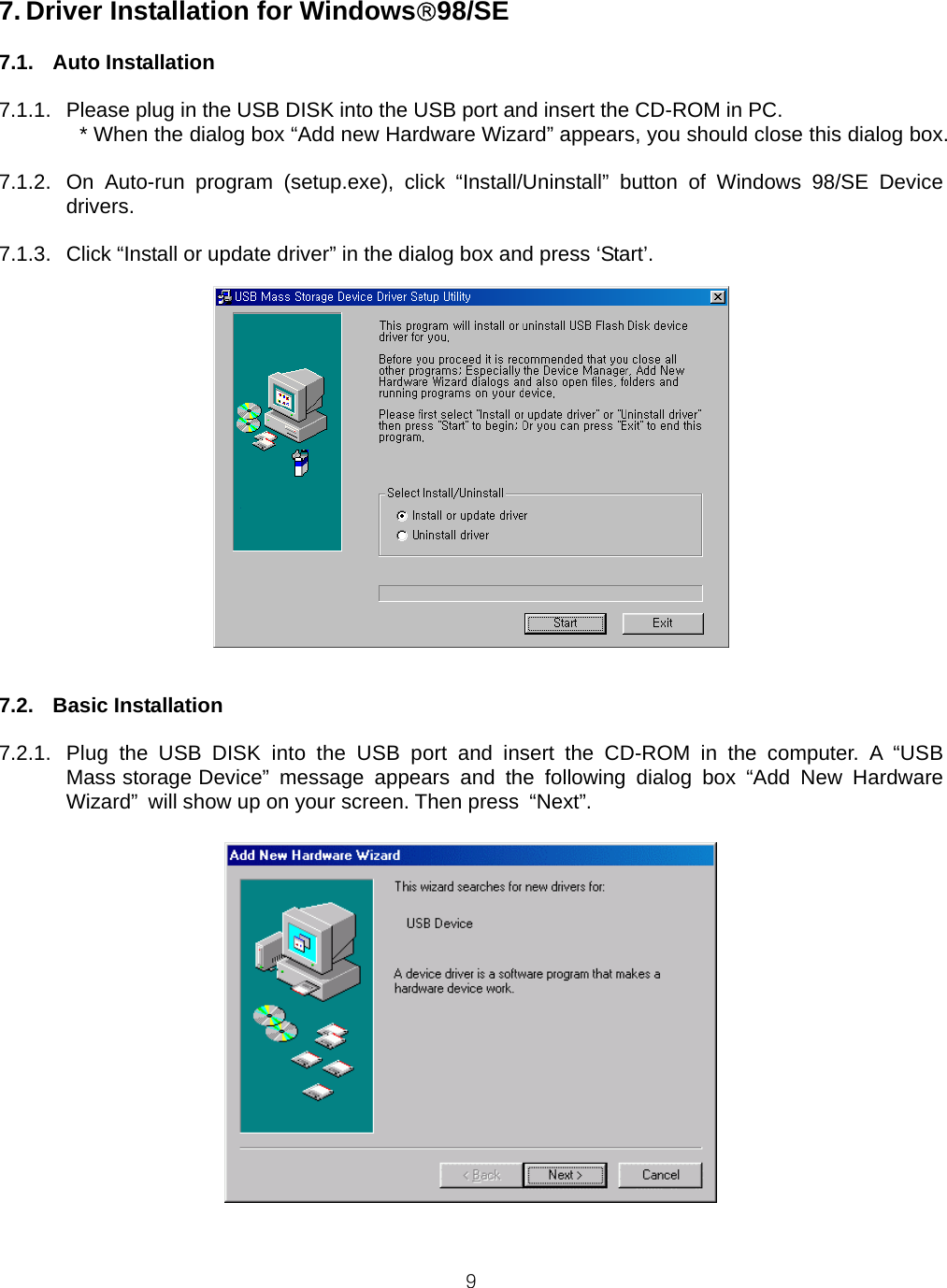  97. Driver Installation for Windows®98/SE  7.1. Auto Installation  7.1.1.  Please plug in the USB DISK into the USB port and insert the CD-ROM in PC. * When the dialog box “Add new Hardware Wizard” appears, you should close this dialog box.  7.1.2.  On Auto-run program (setup.exe), click “Install/Uninstall” button of Windows 98/SE Device drivers.  7.1.3.  Click “Install or update driver” in the dialog box and press ‘Start’.   7.2. Basic Installation  7.2.1.  Plug the USB DISK into the USB port and insert the CD-ROM in the computer. A “USB Mass storage Device” message appears and the following dialog box “Add New Hardware Wizard”  will show up on your screen. Then press  “Next”.     