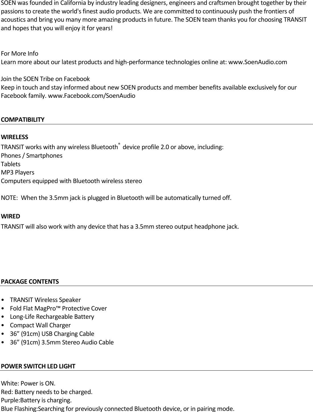 SOENwasfoundedinCaliforniabyindustryleadingdesigners,engineersandcraftsmenbroughttogetherbytheirpassionstocreatetheworld&apos;sfinestaudioproducts.Wearecommittedtocontinuouslypushthefrontiersofacousticsandbringyoumanymoreamazingproductsinfuture.TheSOENteamthanksyouforchoosingTRANSITandhopesthatyouwillenjoyitforyears!ForMoreInfoLearnmoreaboutourlatestproductsandhigh‐performancetechnologiesonlineat:www.SoenAudio.comJointheSOENTribeonFacebookKeepintouchandstayinformedaboutnewSOENproductsandmemberbenefitsavailableexclusivelyforourFacebookfamily.www.Facebook.com/SoenAudioCOMPATIBILITY WIRELESSTRANSITworkswithanywirelessBluetooth®deviceprofile2.0orabove,including:Phones/SmartphonesTabletsMP3PlayersComputersequippedwithBluetoothwirelessstereoNOTE:Whenthe3.5mmjackispluggedinBluetoothwillbeautomaticallyturnedoff.WIREDTRANSITwillalsoworkwithanydevicethathasa3.5mmstereooutputheadphonejack.PACKAGECONTENTS•TRANSITWirelessSpeaker•FoldFlatMagPro™ProtectiveCover•Long‐LifeRechargeableBattery•CompactWallCharger•36”(91cm)USBChargingCable•36”(91cm)3.5mmStereoAudioCable POWERSWITCHLEDLIGHT White:PowerisON.Red:Batteryneedstobecharged.Purple:Batteryischarging.BlueFlashing:SearchingforpreviouslyconnectedBluetoothdevice,orinpairingmode.