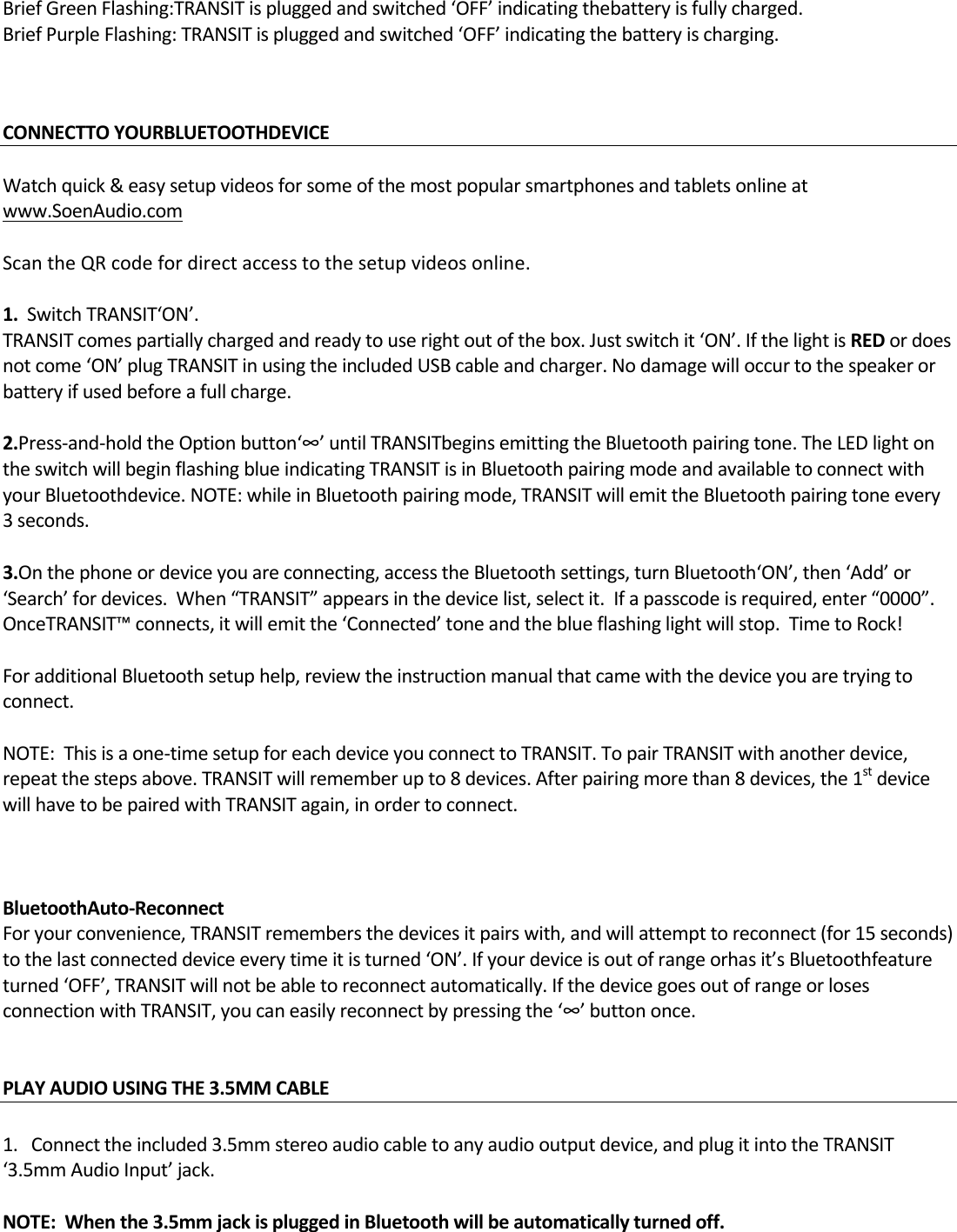 BriefGreenFlashing:TRANSITispluggedandswitched‘OFF’indicatingthebatteryisfullycharged.BriefPurpleFlashing:TRANSITispluggedandswitched‘OFF’indicatingthebatteryischarging.CONNECTTOYOURBLUETOOTHDEVICE Watchquick&amp;easysetupvideosforsomeofthemostpopularsmartphonesandtabletsonlineatwww.SoenAudio.comScantheQRcodefordirectaccesstothesetupvideosonline.1.SwitchTRANSIT‘ON’.TRANSITcomespartiallychargedandreadytouserightoutofthebox.Justswitchit‘ON’.IfthelightisREDordoesnotcome‘ON’plugTRANSITinusingtheincludedUSBcableandcharger.Nodamagewilloccurtothespeakerorbatteryifusedbeforeafullcharge.2.Press‐and‐holdtheOptionbutton‘∞’untilTRANSITbeginsemittingtheBluetoothpairingtone.TheLEDlightontheswitchwillbeginflashingblueindicatingTRANSITisinBluetoothpairingmodeandavailabletoconnectwithyourBluetoothdevice.NOTE:whileinBluetoothpairingmode,TRANSITwillemittheBluetoothpairingtoneevery3seconds.3.Onthephoneordeviceyouareconnecting,accesstheBluetoothsettings,turnBluetooth‘ON’,then‘Add’or‘Search’fordevices.When“TRANSIT”appearsinthedevicelist,selectit.Ifapasscodeisrequired,enter“0000”.OnceTRANSIT™connects,itwillemitthe‘Connected’toneandtheblueflashinglightwillstop.TimetoRock!ForadditionalBluetoothsetuphelp,reviewtheinstructionmanualthatcamewiththedeviceyouaretryingtoconnect.NOTE:Thisisaone‐timesetupforeachdeviceyouconnecttoTRANSIT.TopairTRANSITwithanotherdevice,repeatthestepsabove.TRANSITwillrememberupto8devices.Afterpairingmorethan8devices,the1stdevicewillhavetobepairedwithTRANSITagain,inordertoconnect.BluetoothAuto‐ReconnectForyourconvenience,TRANSITremembersthedevicesitpairswith,andwillattempttoreconnect(for15seconds)tothelastconnecteddeviceeverytimeitisturned‘ON’.Ifyourdeviceisoutofrangeorhasit’sBluetoothfeatureturned‘OFF’,TRANSITwillnotbeabletoreconnectautomatically.IfthedevicegoesoutofrangeorlosesconnectionwithTRANSIT,youcaneasilyreconnectbypressingthe‘∞’buttononce.PLAYAUDIOUSINGTHE3.5MMCABLE 1.Connecttheincluded3.5mmstereoaudiocabletoanyaudiooutputdevice,andplugitintotheTRANSIT‘3.5mmAudioInput’jack.NOTE:Whenthe3.5mmjackispluggedinBluetoothwillbeautomaticallyturnedoff.