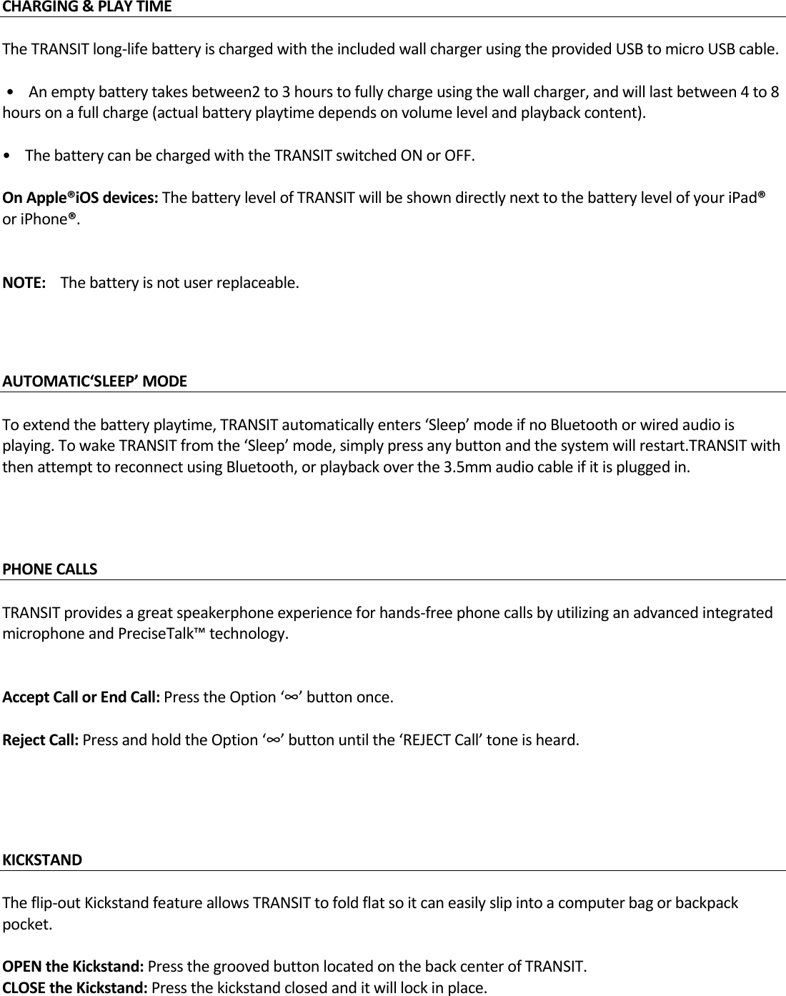 CHARGING&amp;PLAYTIME TheTRANSITlong‐lifebatteryischargedwiththeincludedwallchargerusingtheprovidedUSBtomicroUSBcable.•Anemptybatterytakesbetween2to3hourstofullychargeusingthewallcharger,andwilllastbetween4to8hoursonafullcharge(actualbatteryplaytimedependsonvolumelevelandplaybackcontent).•ThebatterycanbechargedwiththeTRANSITswitchedONorOFF.OnApple®iOSdevices:ThebatterylevelofTRANSITwillbeshowndirectlynexttothebatterylevelofyouriPad®oriPhone®.NOTE:Thebatteryisnotuserreplaceable.AUTOMATIC‘SLEEP’MODE Toextendthebatteryplaytime,TRANSITautomaticallyenters‘Sleep’modeifnoBluetoothorwiredaudioisplaying.TowakeTRANSITfromthe‘Sleep’mode,simplypressanybuttonandthesystemwillrestart.TRANSITwiththenattempttoreconnectusingBluetooth,orplaybackoverthe3.5mmaudiocableifitispluggedin.PHONECALLS  TRANSITprovidesagreatspeakerphoneexperienceforhands‐freephonecallsbyutilizinganadvancedintegratedmicrophoneandPreciseTalk™technology.AcceptCallorEndCall:PresstheOption‘∞’buttononce.RejectCall:PressandholdtheOption‘∞’buttonuntilthe‘REJECTCall’toneisheard.KICKSTAND Theflip‐outKickstandfeatureallowsTRANSITtofoldflatsoitcaneasilyslipintoacomputerbagorbackpackpocket.OPENtheKickstand:PressthegroovedbuttonlocatedonthebackcenterofTRANSIT.CLOSEtheKickstand:Pressthekickstandclosedanditwilllockinplace.
