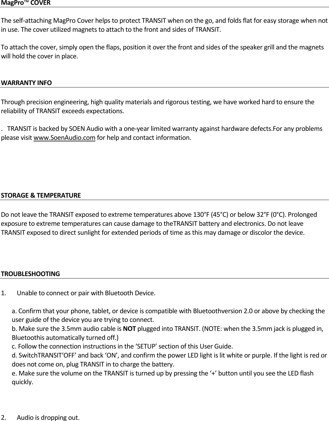MagPro™COVER  Theself‐attachingMagProCoverhelpstoprotectTRANSITwhenonthego,andfoldsflatforeasystoragewhennotinuse.ThecoverutilizedmagnetstoattachtothefrontandsidesofTRANSIT.Toattachthecover,simplyopentheflaps,positionitoverthefrontandsidesofthespeakergrillandthemagnetswillholdthecoverinplace.WARRANTYINFO Throughprecisionengineering,highqualitymaterialsandrigoroustesting,wehaveworkedhardtoensurethereliabilityofTRANSITexceedsexpectations..TRANSITisbackedbySOENAudiowithaone‐yearlimitedwarrantyagainsthardwaredefects.Foranyproblemspleasevisitwww.SoenAudio.comforhelpandcontactinformation.STORAGE&amp;TEMPERATUREDonotleavetheTRANSITexposedtoextremetemperaturesabove130°F(45°C)orbelow32°F(0°C).ProlongedexposuretoextremetemperaturescancausedamagetotheTRANSITbatteryandelectronics.DonotleaveTRANSITexposedtodirectsunlightforextendedperiodsoftimeasthismaydamageordiscolorthedevice.TROUBLESHOOTING1.UnabletoconnectorpairwithBluetoothDevice.a.Confirmthatyourphone,tablet,ordeviceiscompatiblewithBluetoothversion2.0orabovebycheckingtheuserguideofthedeviceyouaretryingtoconnect.b.Makesurethe3.5mmaudiocableisNOTpluggedintoTRANSIT.(NOTE:whenthe3.5mmjackispluggedin,Bluetoothisautomaticallyturnedoff.)c.Followtheconnectioninstructionsinthe‘SETUP’sectionofthisUserGuide.d.SwitchTRANSIT‘OFF’andback‘ON’,andconfirmthepowerLEDlightislitwhiteorpurple.Ifthelightisredordoesnotcomeon,plugTRANSITintochargethebattery.e.MakesurethevolumeontheTRANSITisturnedupbypressingthe‘+’buttonuntilyouseetheLEDflashquickly.2.Audioisdroppingout. 