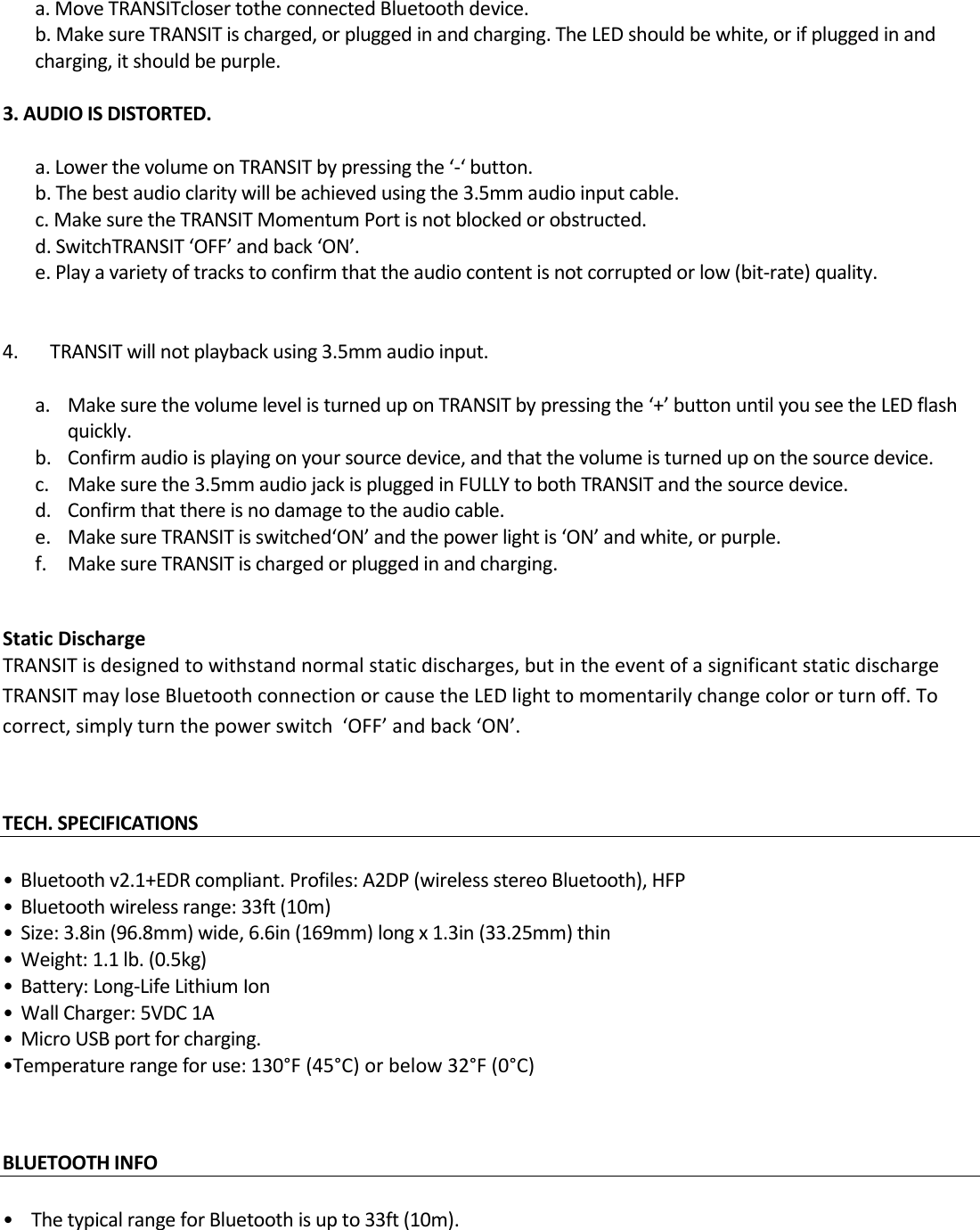 a.MoveTRANSITclosertotheconnectedBluetoothdevice.b.MakesureTRANSITischarged,orpluggedinandcharging.TheLEDshouldbewhite,orifpluggedinandcharging,itshouldbepurple.3.AUDIOISDISTORTED.a.LowerthevolumeonTRANSITbypressingthe‘‐‘button.b.Thebestaudioclaritywillbeachievedusingthe3.5mmaudioinputcable.c.MakesuretheTRANSITMomentumPortisnotblockedorobstructed.d.SwitchTRANSIT‘OFF’andback‘ON’.e.Playavarietyoftrackstoconfirmthattheaudiocontentisnotcorruptedorlow(bit‐rate)quality.4.TRANSITwillnotplaybackusing3.5mmaudioinput. a. MakesurethevolumelevelisturneduponTRANSITbypressingthe‘+’buttonuntilyouseetheLEDflashquickly.b. Confirmaudioisplayingonyoursourcedevice,andthatthevolumeisturneduponthesourcedevice.c. Makesurethe3.5mmaudiojackispluggedinFULLYtobothTRANSITandthesourcedevice.d. Confirmthatthereisnodamagetotheaudiocable.e. MakesureTRANSITisswitched‘ON’andthepowerlightis‘ON’andwhite,orpurple.f. MakesureTRANSITischargedorpluggedinandcharging.StaticDischargeTRANSITisdesignedtowithstandnormalstaticdischarges,butintheeventofasignificantstaticdischargeTRANSITmayloseBluetoothconnectionorcausetheLEDlighttomomentarilychangecolororturnoff.Tocorrect,simplyturnthepowerswitch‘OFF’andback‘ON’.TECH.SPECIFICATIONS•Bluetoothv2.1+EDRcompliant.Profiles:A2DP(wirelessstereoBluetooth),HFP•Bluetoothwirelessrange:33ft(10m)•Size:3.8in(96.8mm)wide,6.6in(169mm)longx1.3in(33.25mm)thin•Weight:1.1lb.(0.5kg)•Battery:Long‐LifeLithiumIon•WallCharger:5VDC1A•MicroUSBportforcharging.•Temperaturerangeforuse:130°F(45°C)orbelow32°F(0°C)BLUETOOTHINFO•ThetypicalrangeforBluetoothisupto33ft(10m).