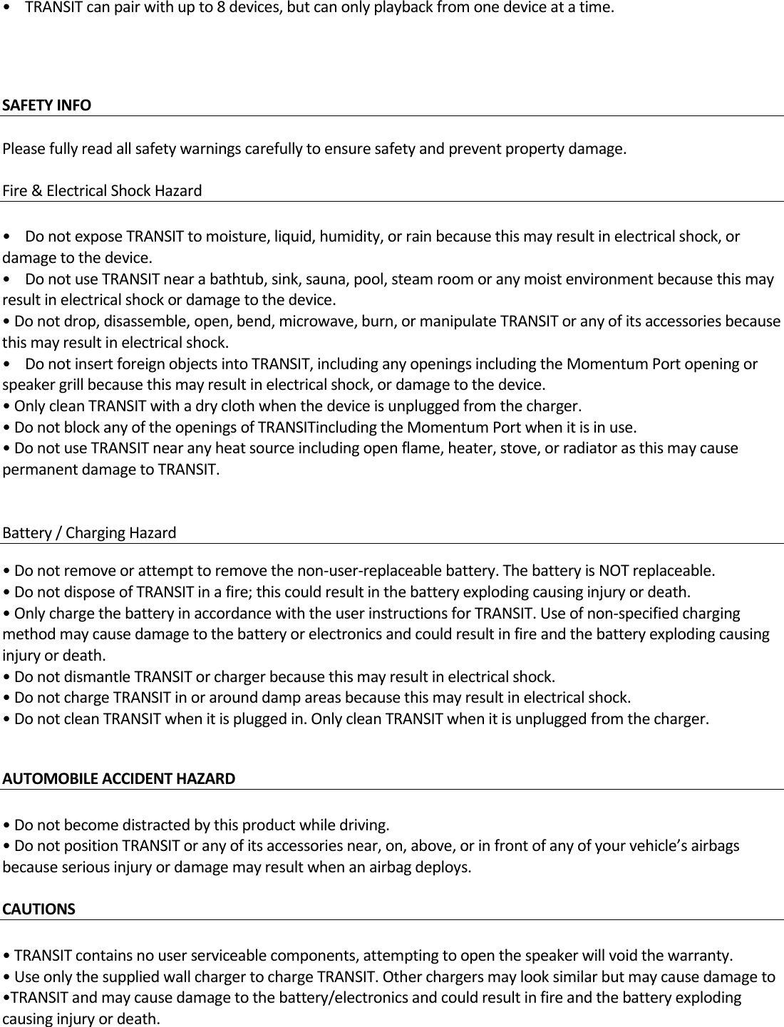•TRANSITcanpairwithupto8devices,butcanonlyplaybackfromonedeviceatatime.SAFETYINFO Pleasefullyreadallsafetywarningscarefullytoensuresafetyandpreventpropertydamage.Fire&amp;ElectricalShockHazard•DonotexposeTRANSITtomoisture,liquid,humidity,orrainbecausethismayresultinelectricalshock,ordamagetothedevice.•DonotuseTRANSITnearabathtub,sink,sauna,pool,steamroomoranymoistenvironmentbecausethismayresultinelectricalshockordamagetothedevice.•Donotdrop,disassemble,open,bend,microwave,burn,ormanipulateTRANSIToranyofitsaccessoriesbecausethismayresultinelectricalshock.•DonotinsertforeignobjectsintoTRANSIT,includinganyopeningsincludingtheMomentumPortopeningorspeakergrillbecausethismayresultinelectricalshock,ordamagetothedevice.•OnlycleanTRANSITwithadryclothwhenthedeviceisunpluggedfromthecharger.•DonotblockanyoftheopeningsofTRANSITincludingtheMomentumPortwhenitisinuse.•DonotuseTRANSITnearanyheatsourceincludingopenflame,heater,stove,orradiatorasthismaycausepermanentdamagetoTRANSIT.Battery/ChargingHazard  •Donotremoveorattempttoremovethenon‐user‐replaceablebattery.ThebatteryisNOTreplaceable.•DonotdisposeofTRANSITinafire;thiscouldresultinthebatteryexplodingcausinginjuryordeath.•OnlychargethebatteryinaccordancewiththeuserinstructionsforTRANSIT.Useofnon‐specifiedchargingmethodmaycausedamagetothebatteryorelectronicsandcouldresultinfireandthebatteryexplodingcausinginjuryordeath.•DonotdismantleTRANSITorchargerbecausethismayresultinelectricalshock.•DonotchargeTRANSITinorarounddampareasbecausethismayresultinelectricalshock.•DonotcleanTRANSITwhenitispluggedin.OnlycleanTRANSITwhenitisunpluggedfromthecharger.AUTOMOBILEACCIDENTHAZARD•Donotbecomedistractedbythisproductwhiledriving.•DonotpositionTRANSIToranyofitsaccessoriesnear,on,above,orinfrontofanyofyourvehicle’sairbagsbecauseseriousinjuryordamagemayresultwhenanairbagdeploys.CAUTIONS •TRANSITcontainsnouserserviceablecomponents,attemptingtoopenthespeakerwillvoidthewarranty.•UseonlythesuppliedwallchargertochargeTRANSIT.Otherchargersmaylooksimilarbutmaycausedamageto•TRANSITandmaycausedamagetothebattery/electronicsandcouldresultinfireandthebatteryexplodingcausinginjuryordeath.