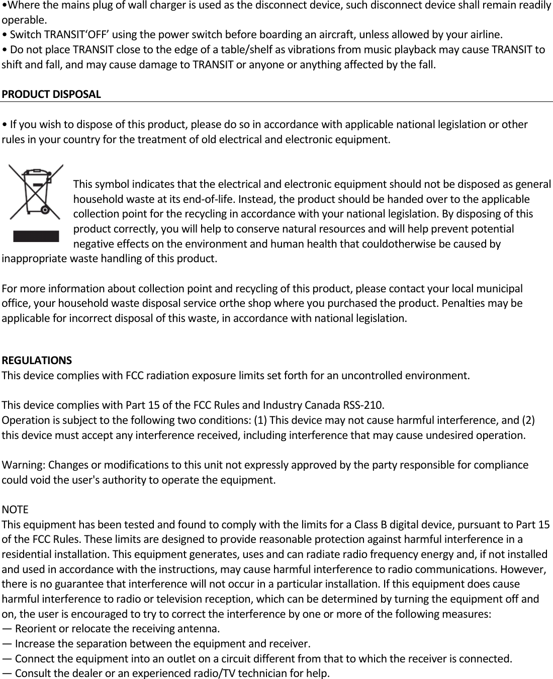 •Wherethemainsplugofwallchargerisusedasthedisconnectdevice,suchdisconnectdeviceshallremainreadilyoperable.•SwitchTRANSIT‘OFF’usingthepowerswitchbeforeboardinganaircraft,unlessallowedbyyourairline.•DonotplaceTRANSITclosetotheedgeofatable/shelfasvibrationsfrommusicplaybackmaycauseTRANSITtoshiftandfall,andmaycausedamagetoTRANSIToranyoneoranythingaffectedbythefall.PRODUCTDISPOSAL  •Ifyouwishtodisposeofthisproduct,pleasedosoinaccordancewithapplicablenationallegislationorotherrulesinyourcountryforthetreatmentofoldelectricalandelectronicequipment.Thissymbolindicatesthattheelectricalandelectronicequipmentshouldnotbedisposedasgeneralhouseholdwasteatitsend‐of‐life.Instead,theproductshouldbehandedovertotheapplicablecollectionpointfortherecyclinginaccordancewithyournationallegislation.Bydisposingofthisproductcorrectly,youwillhelptoconservenaturalresourcesandwillhelppreventpotentialnegativeeffectsontheenvironmentandhumanhealththatcouldotherwisebecausedbyinappropriatewastehandlingofthisproduct.Formoreinformationaboutcollectionpointandrecyclingofthisproduct,pleasecontactyourlocalmunicipaloffice,yourhouseholdwastedisposalserviceortheshopwhereyoupurchasedtheproduct.Penaltiesmaybeapplicableforincorrectdisposalofthiswaste,inaccordancewithnationallegislation.REGULATIONSThisdevicecomplieswithFCCradiationexposurelimitssetforthforanuncontrolledenvironment.ThisdevicecomplieswithPart15oftheFCCRulesandIndustryCanadaRSS‐210.Operationissubjecttothefollowingtwoconditions:(1)Thisdevicemaynotcauseharmfulinterference,and(2)thisdevicemustacceptanyinterferencereceived,includinginterferencethatmaycauseundesiredoperation.Warning:Changesormodificationstothisunitnotexpresslyapprovedbythepartyresponsibleforcompliancecouldvoidtheuser&apos;sauthoritytooperatetheequipment.NOTEThisequipmenthasbeentestedandfoundtocomplywiththelimitsforaClassBdigitaldevice,pursuanttoPart15oftheFCCRules.Theselimitsaredesignedtoprovidereasonableprotectionagainstharmfulinterferenceinaresidentialinstallation.Thisequipmentgenerates,usesandcanradiateradiofrequencyenergyand,ifnotinstalledandusedinaccordancewiththeinstructions,maycauseharmfulinterferencetoradiocommunications.However,thereisnoguaranteethatinterferencewillnotoccurinaparticularinstallation.Ifthisequipmentdoescauseharmfulinterferencetoradioortelevisionreception,whichcanbedeterminedbyturningtheequipmentoffandon,theuserisencouragedtotrytocorrecttheinterferencebyoneormoreofthefollowingmeasures:—Reorientorrelocatethereceivingantenna.—Increasetheseparationbetweentheequipmentandreceiver.—Connecttheequipmentintoanoutletonacircuitdifferentfromthattowhichthereceiverisconnected.—Consultthedealeroranexperiencedradio/TVtechnicianforhelp.
