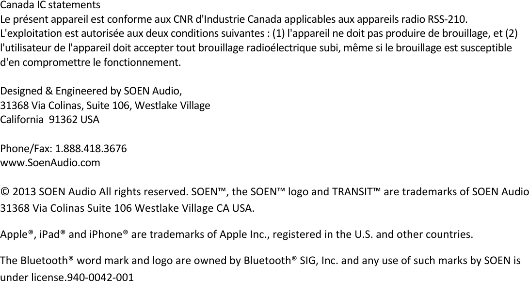 CanadaICstatementsLeprésentappareilestconformeauxCNRd&apos;IndustrieCanadaapplicablesauxappareilsradioRSS‐210.L&apos;exploitationestautoriséeauxdeuxconditionssuivantes:(1)l&apos;appareilnedoitpasproduiredebrouillage,et(2)l&apos;utilisateurdel&apos;appareildoitacceptertoutbrouillageradioélectriquesubi,mêmesilebrouillageestsusceptibled&apos;encompromettrelefonctionnement.Designed&amp;EngineeredbySOENAudio,31368ViaColinas,Suite106,WestlakeVillageCalifornia91362USAPhone/Fax:1.888.418.3676www.SoenAudio.com©2013SOENAudioAllrightsreserved.SOEN™,theSOEN™logoandTRANSIT™aretrademarksofSOENAudio31368ViaColinasSuite106WestlakeVillageCAUSA.Apple®,iPad®andiPhone®aretrademarksofAppleInc.,registeredintheU.S.andothercountries.TheBluetooth®wordmarkandlogoareownedbyBluetooth®SIG,Inc.andanyuseofsuchmarksbySOENisunderlicense.940‐0042‐001