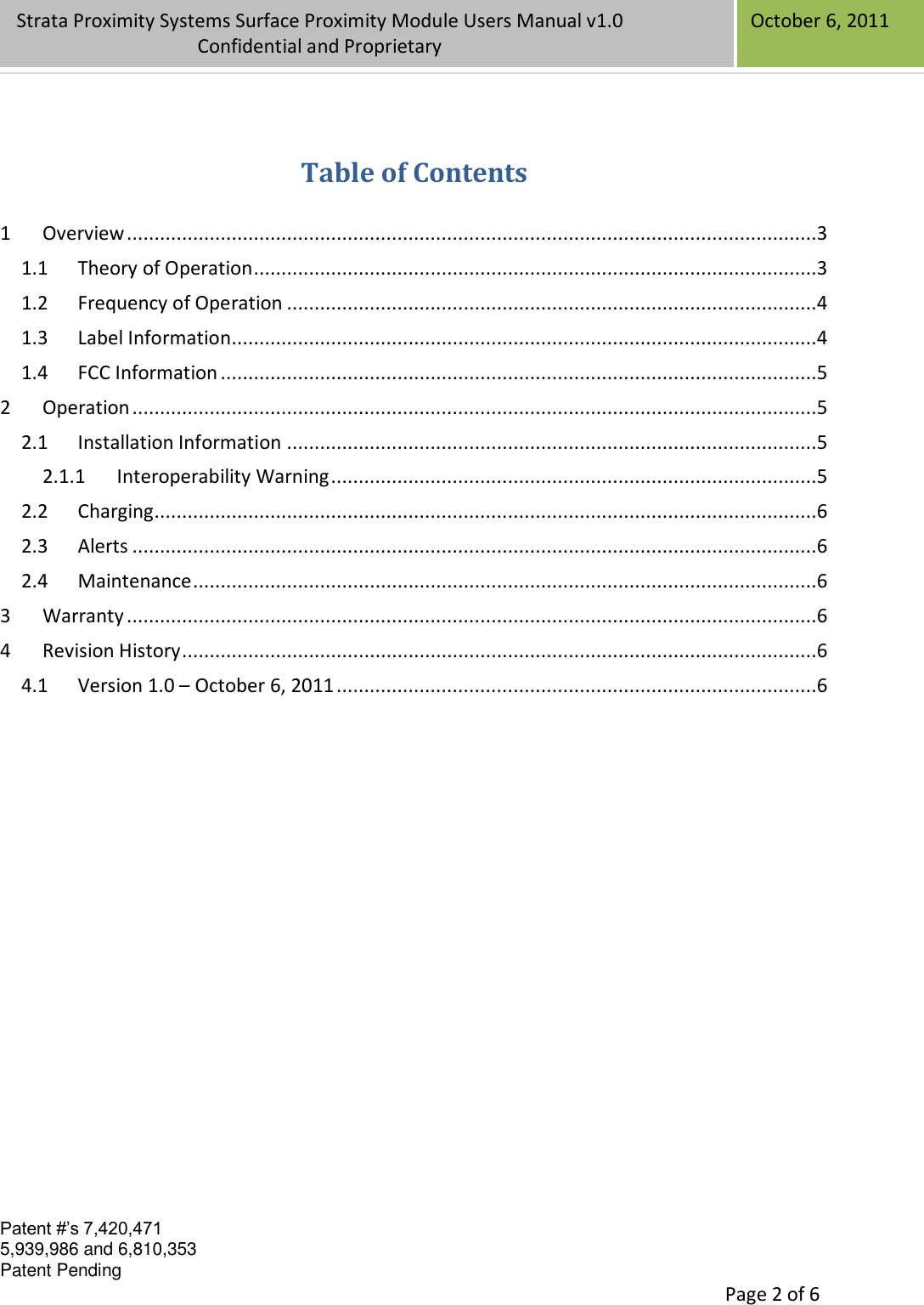 Confidential Patent #’s 7,420,471 5,939,986 and 6,810,353 Patent Pending   Page 2 of 6 Strata Proximity Systems Surface Proximity Module Users Manual v1.0 Confidential and Proprietary   October 6, 2011  Table of Contents  1 Overview .............................................................................................................................3 1.1 Theory of Operation ......................................................................................................3 1.2 Frequency of Operation ................................................................................................4 1.3 Label Information..........................................................................................................4 1.4 FCC Information ............................................................................................................5 2 Operation ............................................................................................................................5 2.1 Installation Information ................................................................................................5 2.1.1 Interoperability Warning ........................................................................................5 2.2 Charging ........................................................................................................................6 2.3 Alerts ............................................................................................................................6 2.4 Maintenance .................................................................................................................6 3 Warranty .............................................................................................................................6 4 Revision History ...................................................................................................................6 4.1 Version 1.0 – October 6, 2011 .......................................................................................6                 