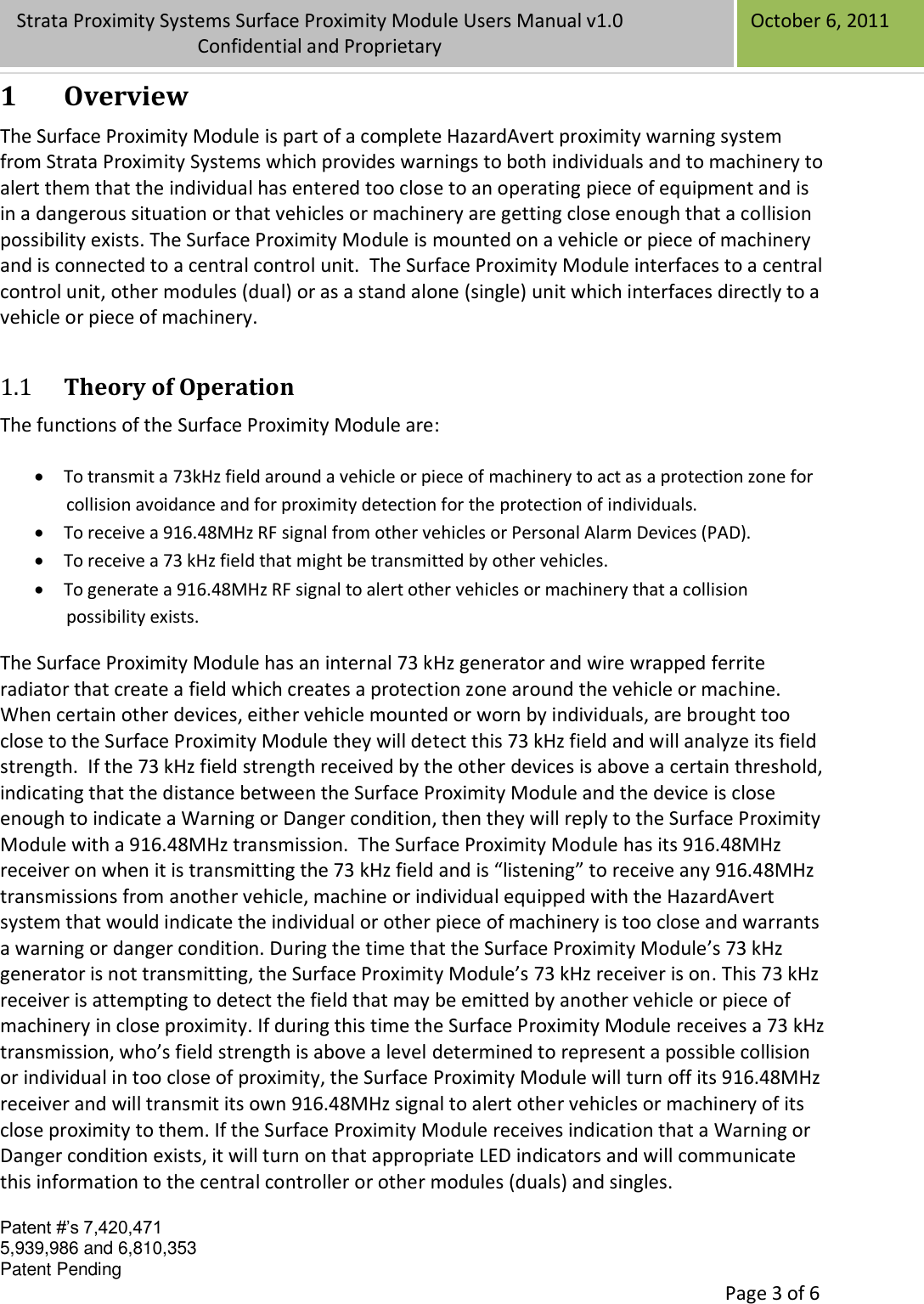 Confidential Patent #’s 7,420,471 5,939,986 and 6,810,353 Patent Pending   Page 3 of 6 Strata Proximity Systems Surface Proximity Module Users Manual v1.0 Confidential and Proprietary   October 6, 2011 1 Overview The Surface Proximity Module is part of a complete HazardAvert proximity warning system from Strata Proximity Systems which provides warnings to both individuals and to machinery to alert them that the individual has entered too close to an operating piece of equipment and is in a dangerous situation or that vehicles or machinery are getting close enough that a collision possibility exists. The Surface Proximity Module is mounted on a vehicle or piece of machinery and is connected to a central control unit.  The Surface Proximity Module interfaces to a central control unit, other modules (dual) or as a stand alone (single) unit which interfaces directly to a vehicle or piece of machinery. 1.1 Theory of Operation The functions of the Surface Proximity Module are:   To transmit a 73kHz field around a vehicle or piece of machinery to act as a protection zone for collision avoidance and for proximity detection for the protection of individuals.  To receive a 916.48MHz RF signal from other vehicles or Personal Alarm Devices (PAD).  To receive a 73 kHz field that might be transmitted by other vehicles.   To generate a 916.48MHz RF signal to alert other vehicles or machinery that a collision possibility exists.  The Surface Proximity Module has an internal 73 kHz generator and wire wrapped ferrite radiator that create a field which creates a protection zone around the vehicle or machine.  When certain other devices, either vehicle mounted or worn by individuals, are brought too close to the Surface Proximity Module they will detect this 73 kHz field and will analyze its field strength.  If the 73 kHz field strength received by the other devices is above a certain threshold, indicating that the distance between the Surface Proximity Module and the device is close enough to indicate a Warning or Danger condition, then they will reply to the Surface Proximity Module with a 916.48MHz transmission.  The Surface Proximity Module has its 916.48MHz receiver on when it is transmitting the 73 kHz field and is “listening” to receive any 916.48MHz transmissions from another vehicle, machine or individual equipped with the HazardAvert system that would indicate the individual or other piece of machinery is too close and warrants a warning or danger condition. During the time that the Surface Proximity Module’s 73 kHz generator is not transmitting, the Surface Proximity Module’s 73 kHz receiver is on. This 73 kHz receiver is attempting to detect the field that may be emitted by another vehicle or piece of machinery in close proximity. If during this time the Surface Proximity Module receives a 73 kHz transmission, who’s field strength is above a level determined to represent a possible collision or individual in too close of proximity, the Surface Proximity Module will turn off its 916.48MHz receiver and will transmit its own 916.48MHz signal to alert other vehicles or machinery of its close proximity to them. If the Surface Proximity Module receives indication that a Warning or Danger condition exists, it will turn on that appropriate LED indicators and will communicate this information to the central controller or other modules (duals) and singles. 