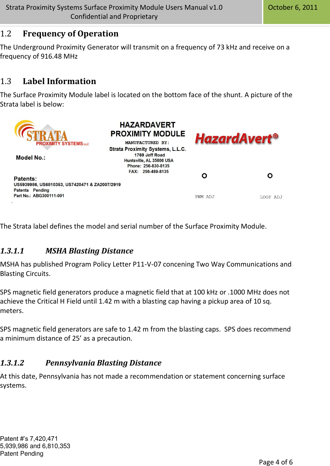 Confidential Patent #’s 7,420,471 5,939,986 and 6,810,353 Patent Pending   Page 4 of 6 Strata Proximity Systems Surface Proximity Module Users Manual v1.0 Confidential and Proprietary   October 6, 2011 1.2 Frequency of Operation The Underground Proximity Generator will transmit on a frequency of 73 kHz and receive on a frequency of 916.48 MHz 1.3 Label Information The Surface Proximity Module label is located on the bottom face of the shunt. A picture of the Strata label is below:     The Strata label defines the model and serial number of the Surface Proximity Module. 1.3.1.1 MSHA Blasting Distance MSHA has published Program Policy Letter P11-V-07 concening Two Way Communications and Blasting Circuits.  SPS magnetic field generators produce a magnetic field that at 100 kHz or .1000 MHz does not achieve the Critical H Field until 1.42 m with a blasting cap having a pickup area of 10 sq. meters.    SPS magnetic field generators are safe to 1.42 m from the blasting caps.  SPS does recommend a minimum distance of 25’ as a precaution. 1.3.1.2 Pennsylvania Blasting Distance At this date, Pennsylvania has not made a recommendation or statement concerning surface systems.      