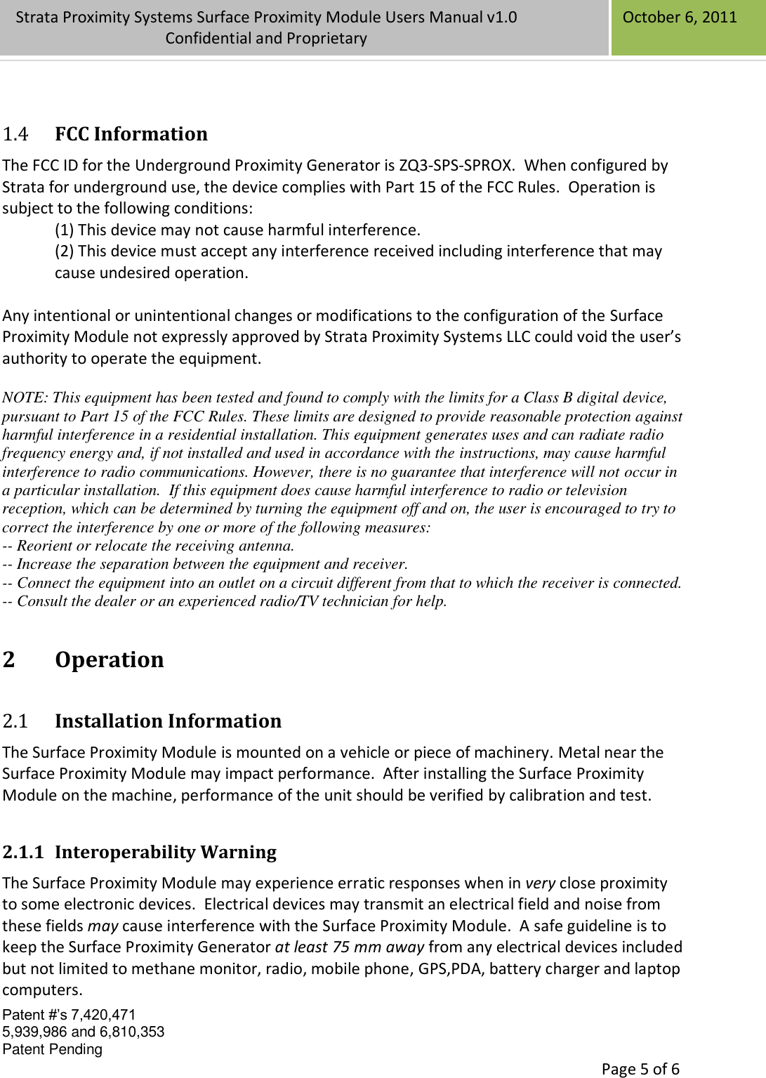 Confidential Patent #’s 7,420,471 5,939,986 and 6,810,353 Patent Pending   Page 5 of 6 Strata Proximity Systems Surface Proximity Module Users Manual v1.0 Confidential and Proprietary   October 6, 2011  1.4 FCC Information The FCC ID for the Underground Proximity Generator is ZQ3-SPS-SPROX.  When configured by Strata for underground use, the device complies with Part 15 of the FCC Rules.  Operation is subject to the following conditions: (1) This device may not cause harmful interference. (2) This device must accept any interference received including interference that may cause undesired operation.  Any intentional or unintentional changes or modifications to the configuration of the Surface Proximity Module not expressly approved by Strata Proximity Systems LLC could void the user’s authority to operate the equipment.  NOTE: This equipment has been tested and found to comply with the limits for a Class B digital device, pursuant to Part 15 of the FCC Rules. These limits are designed to provide reasonable protection against harmful interference in a residential installation. This equipment generates uses and can radiate radio frequency energy and, if not installed and used in accordance with the instructions, may cause harmful interference to radio communications. However, there is no guarantee that interference will not occur in a particular installation.  If this equipment does cause harmful interference to radio or television reception, which can be determined by turning the equipment off and on, the user is encouraged to try to correct the interference by one or more of the following measures: -- Reorient or relocate the receiving antenna. -- Increase the separation between the equipment and receiver. -- Connect the equipment into an outlet on a circuit different from that to which the receiver is connected. -- Consult the dealer or an experienced radio/TV technician for help. 2 Operation 2.1 Installation Information The Surface Proximity Module is mounted on a vehicle or piece of machinery. Metal near the Surface Proximity Module may impact performance.  After installing the Surface Proximity Module on the machine, performance of the unit should be verified by calibration and test.   2.1.1 Interoperability Warning The Surface Proximity Module may experience erratic responses when in very close proximity to some electronic devices.  Electrical devices may transmit an electrical field and noise from these fields may cause interference with the Surface Proximity Module.  A safe guideline is to keep the Surface Proximity Generator at least 75 mm away from any electrical devices included but not limited to methane monitor, radio, mobile phone, GPS,PDA, battery charger and laptop computers. 