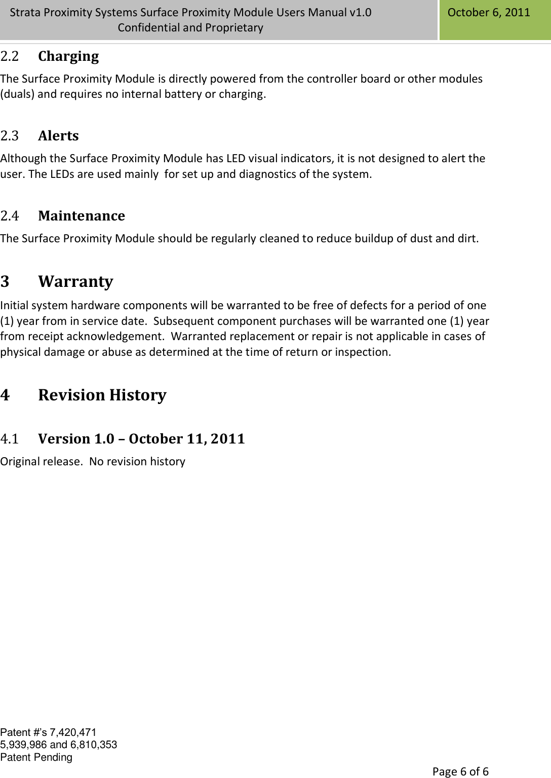 Confidential Patent #’s 7,420,471 5,939,986 and 6,810,353 Patent Pending   Page 6 of 6 Strata Proximity Systems Surface Proximity Module Users Manual v1.0 Confidential and Proprietary   October 6, 2011 2.2 Charging The Surface Proximity Module is directly powered from the controller board or other modules (duals) and requires no internal battery or charging. 2.3 Alerts Although the Surface Proximity Module has LED visual indicators, it is not designed to alert the user. The LEDs are used mainly  for set up and diagnostics of the system.  2.4 Maintenance The Surface Proximity Module should be regularly cleaned to reduce buildup of dust and dirt. 3 Warranty Initial system hardware components will be warranted to be free of defects for a period of one (1) year from in service date.  Subsequent component purchases will be warranted one (1) year from receipt acknowledgement.  Warranted replacement or repair is not applicable in cases of physical damage or abuse as determined at the time of return or inspection. 4 Revision History 4.1 Version 1.0 – October 11, 2011 Original release.  No revision history  