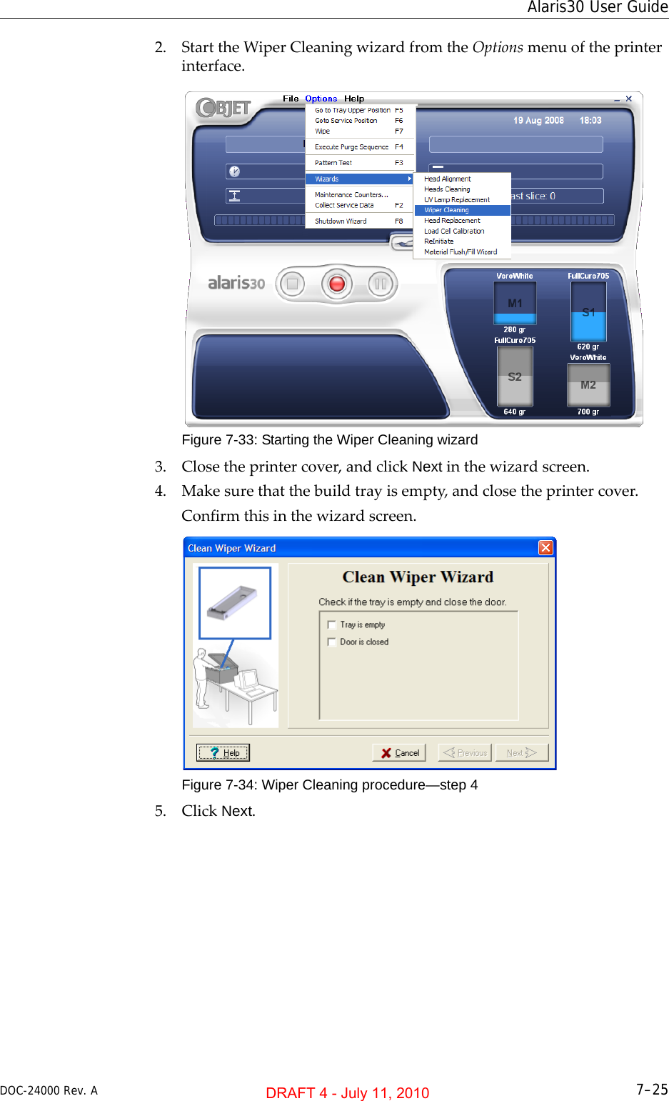 DOC-24000 Rev. A 7–25Alaris30 User Guide2. StarttheWiperCleaningwizardfromtheOptionsmenuoftheprinterinterface.Figure 7-33: Starting the Wiper Cleaning wizard3. Closetheprintercover,andclickNextinthewizardscreen.4. Makesurethatthebuildtrayisempty,andclosetheprintercover.Confirmthisinthewizardscreen.Figure 7-34: Wiper Cleaning procedure—step 45. ClickNext.DRAFT 4 - July 11, 2010