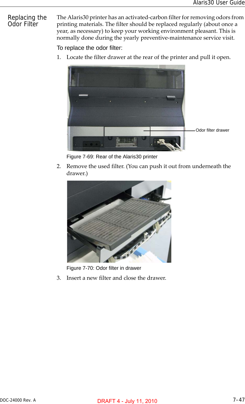 DOC-24000 Rev. A 7–47Alaris30 User GuideReplacing the Odor Filter TheAlaris30printerhasanactivated‐carbonfilterforremovingodorsfromprintingmaterials.Thefiltershouldbereplacedregularly(aboutonceayear,asnecessary)tokeepyourworkingenvironmentpleasant.Thisisnormallydoneduringtheyearlypreventive‐maintenanceservicevisit.To replace the odor filter:1. Locatethefilterdrawerattherearoftheprinterandpullitopen.Figure 7-69: Rear of the Alaris30 printer2. Removetheusedfilter.(Youcanpushitoutfromunderneaththedrawer.)Figure 7-70: Odor filter in drawer3. Insertanewfilterandclosethedrawer.Odor filter drawerDRAFT 4 - July 11, 2010