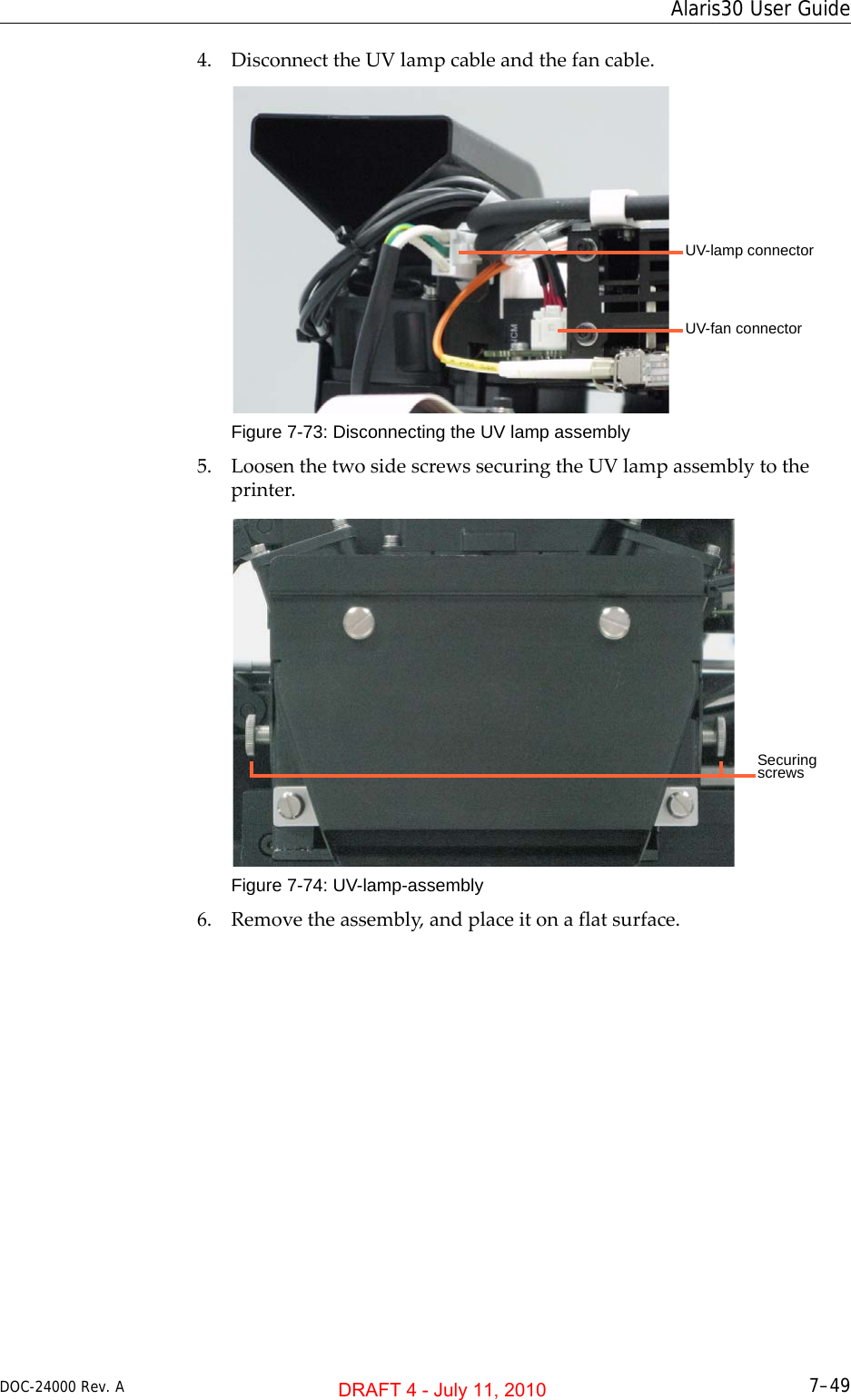 DOC-24000 Rev. A 7–49Alaris30 User Guide4. DisconnecttheUVlampcableandthefancable.Figure 7-73: Disconnecting the UV lamp assembly5. LoosenthetwosidescrewssecuringtheUVlampassemblytotheprinter.Figure 7-74: UV-lamp-assembly6. Removetheassembly,andplaceitonaflatsurface.UV-lamp connectorUV-fan connectorSecuring screwsDRAFT 4 - July 11, 2010