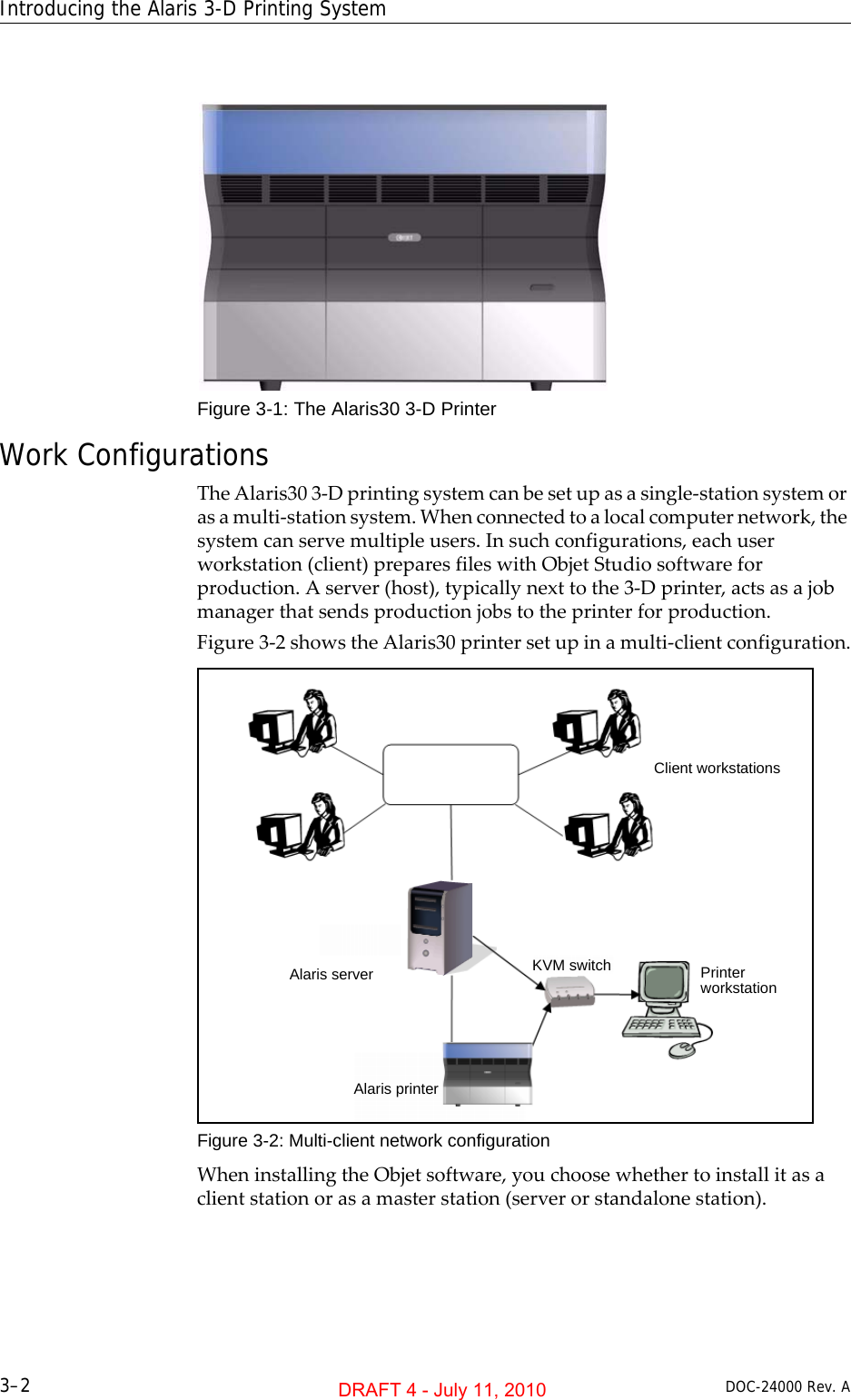 Introducing the Alaris 3-D Printing System3–2 DOC-24000 Rev. AFigure 3-1: The Alaris30 3-D PrinterWork ConfigurationsTheAlaris303‐Dprintingsystemcanbesetupasasingle‐stationsystemorasamulti‐stationsystem.Whenconnectedtoalocalcomputernetwork,thesystemcanservemultipleusers.Insuchconfigurations,eachuserworkstation(client)preparesfileswithObjetStudiosoftwareforproduction.Aserver(host),typicallynexttothe3‐Dprinter,actsasajobmanagerthatsendsproductionjobstotheprinterforproduction.Figure 3‐2showstheAlaris30printersetupinamulti‐clientconfiguration.Figure 3-2: Multi-client network configurationWheninstallingtheObjetsoftware,youchoosewhethertoinstallitasaclientstationorasamasterstation(serverorstandalonestation).Alaris server KVM switchClient workstationsPrinter workstationAlaris printerDRAFT 4 - July 11, 2010