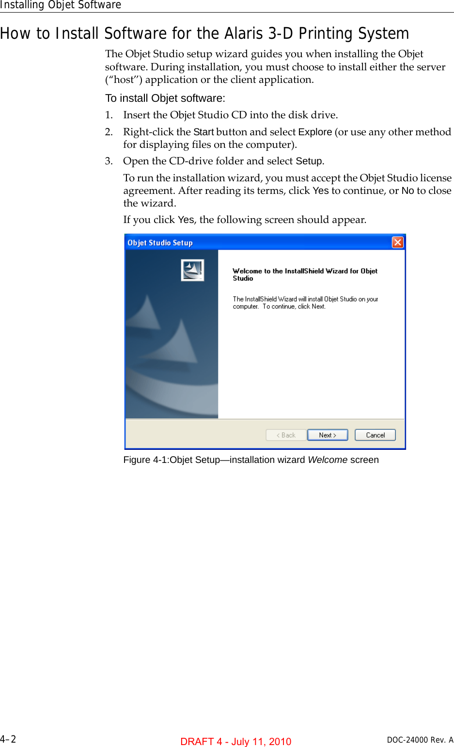 Installing Objet Software4–2 DOC-24000 Rev. AHow to Install Software for the Alaris 3-D Printing SystemTheObjetStudiosetupwizardguidesyouwheninstallingtheObjetsoftware.Duringinstallation,youmustchoosetoinstalleithertheserver(“host”)applicationortheclientapplication.To install Objet software:1. InserttheObjetStudioCDintothediskdrive.2. Right‐clicktheStartbuttonandselectExplore(oruseanyothermethodfordisplayingfilesonthecomputer).3. OpentheCD‐drivefolderandselectSetup.Toruntheinstallationwizard,youmustaccepttheObjetStudiolicenseagreement.Afterreadingitsterms,clickYestocontinue,orNotoclosethewizard.IfyouclickYes,thefollowingscreenshouldappear.Figure 4-1:Objet Setup—installation wizard Welcome screenDRAFT 4 - July 11, 2010