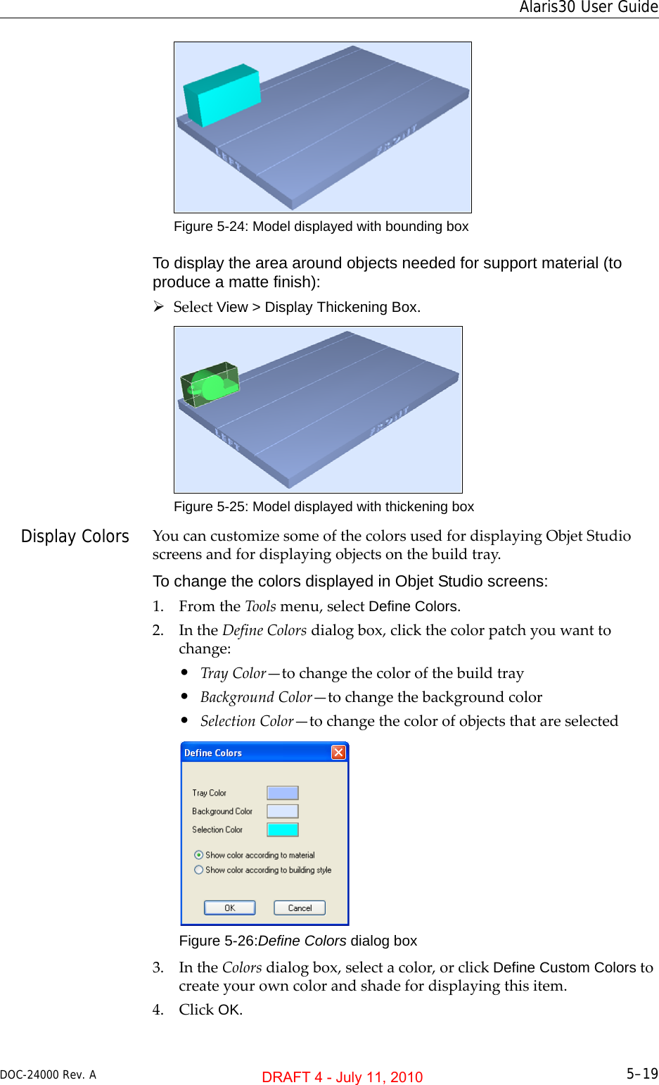 DOC-24000 Rev. A 5–19Alaris30 User GuideFigure 5-24: Model displayed with bounding boxTo display the area around objects needed for support material (to produce a matte finish):¾SelectView &gt; Display Thickening Box.Figure 5-25: Model displayed with thickening boxDisplay Colors YoucancustomizesomeofthecolorsusedfordisplayingObjetStudioscreensandfordisplayingobjectsonthebuildtray.To change the colors displayed in Objet Studio screens:1. FromtheToolsmenu,selectDefine Colors.2. IntheDefineColorsdialogbox,clickthecolorpatchyouwanttochange:•TrayColor—tochangethecolorofthebuildtray•BackgroundColor—tochangethebackgroundcolor•SelectionColor—tochangethecolorofobjectsthatareselectedFigure 5-26:Define Colors dialog box3. IntheColorsdialogbox,selectacolor,orclickDefine Custom Colorstocreateyourowncolorandshadefordisplayingthisitem.4. ClickOK.DRAFT 4 - July 11, 2010