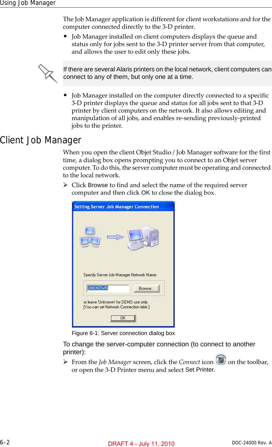 Using Job Manager6–2 DOC-24000 Rev. ATheJobManagerapplicationisdifferentforclientworkstationsandforthecomputerconnecteddirectlytothe3‐Dprinter.•JobManagerinstalledonclientcomputersdisplaysthequeueandstatusonlyforjobssenttothe3‐Dprinterserverfromthatcomputer,andallowstheusertoeditonlythesejobs.•JobManagerinstalledonthecomputerdirectlyconnectedtoaspecific3‐Dprinterdisplaysthequeueandstatusforalljobssenttothat3‐Dprinterbyclientcomputersonthenetwork.Italsoallowseditingandmanipulationofalljobs,andenablesre‐sendingpreviously‐printedjobstotheprinter.Client Job ManagerWhenyouopentheclientObjetStudio/JobManagersoftwareforthefirsttime,adialogboxopenspromptingyoutoconnecttoanObjetservercomputer.Todothis,theservercomputermustbeoperatingandconnectedtothelocalnetwork.¾ClickBrowsetofindandselectthenameoftherequiredservercomputerandthenclickOKtoclosethedialogbox.Figure 6-1: Server connection dialog boxTo change the server-computer connection (to connect to another printer):¾FromtheJobManagerscreen,clicktheConnecticononthetoolbar,oropenthe3‐DPrintermenuandselectSet Printer.If there are several Alaris printers on the local network, client computers can connect to any of them, but only one at a time.DRAFT 4 - July 11, 2010