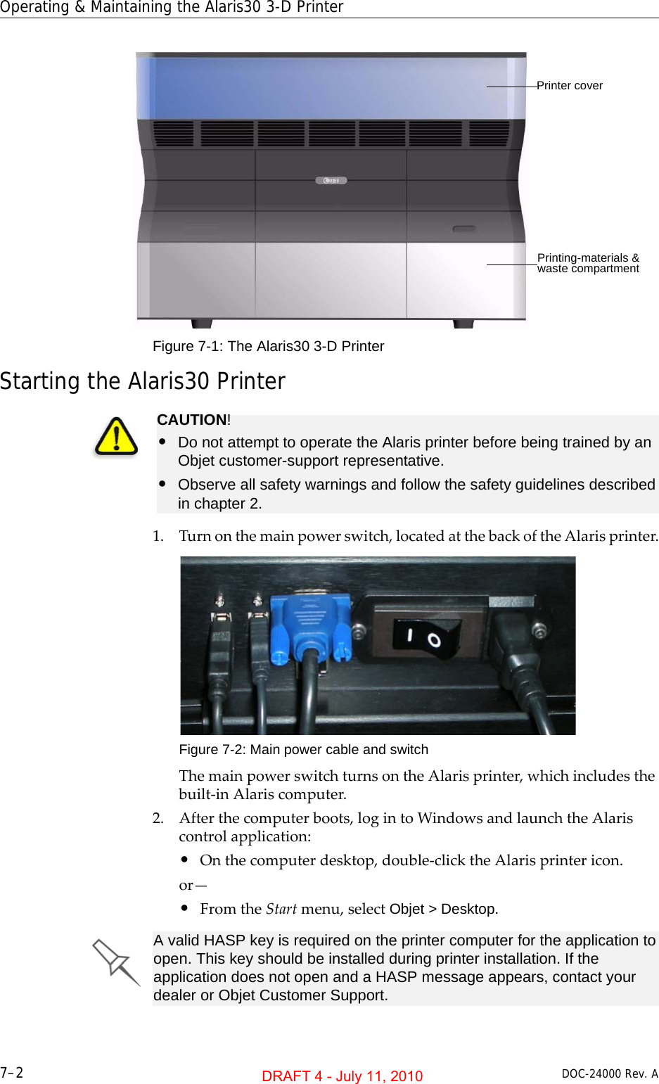Operating &amp; Maintaining the Alaris30 3-D Printer7–2 DOC-24000 Rev. AFigure 7-1: The Alaris30 3-D Printer Starting the Alaris30 Printer1. Turnonthemainpowerswitch,locatedatthebackoftheAlarisprinter.Figure 7-2: Main power cable and switchThemainpowerswitchturnsontheAlarisprinter,whichincludesthebuilt‐inAlariscomputer.2. Afterthecomputerboots,logintoWindowsandlaunchtheAlariscontrolapplication:•Onthecomputerdesktop,double‐clicktheAlarisprintericon.or—•FromtheStartmenu,selectObjet &gt; Desktop.Printer coverPrinting-materials &amp; waste compartmentCAUTION!•Do not attempt to operate the Alaris printer before being trained by an Objet customer-support representative.•Observe all safety warnings and follow the safety guidelines described in chapter 2.A valid HASP key is required on the printer computer for the application to open. This key should be installed during printer installation. If the application does not open and a HASP message appears, contact your dealer or Objet Customer Support.DRAFT 4 - July 11, 2010