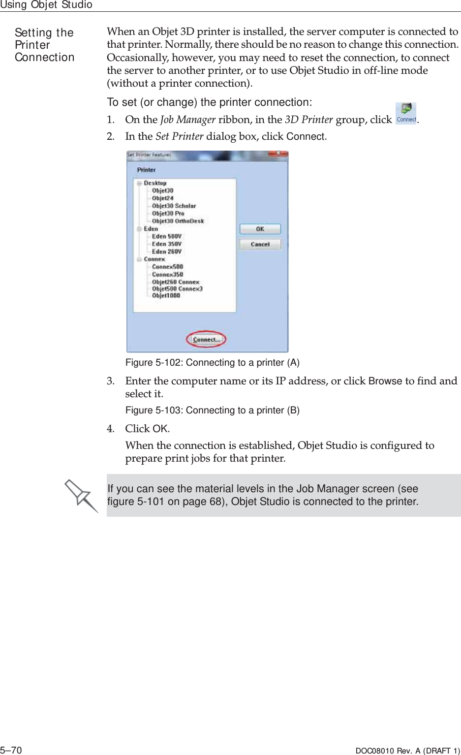 Using Objet Studio5–70 DOC08010 Rev. A (DRAFT 1)Setting the PrinterConnectionWhenȱanȱObjetȱ3Dȱprinterȱisȱinstalled,ȱtheȱserverȱcomputerȱisȱconnectedȱtoȱthatȱprinter.ȱNormally,ȱthereȱshouldȱbeȱnoȱreasonȱtoȱchangeȱthisȱconnection.ȱOccasionally,ȱhowever,ȱyouȱmayȱneedȱtoȱresetȱtheȱconnection,ȱtoȱconnectȱtheȱserverȱtoȱanotherȱprinter,ȱorȱtoȱuseȱObjetȱStudioȱinȱoffȬlineȱmodeȱ(withoutȱaȱprinterȱconnection).To set (or change) the printer connection:1. OnȱtheȱJobȱManagerȱribbon,ȱinȱtheȱ3DȱPrinterȱgroup,ȱclickȱ.2. InȱtheȱSetȱPrinterȱdialogȱbox,ȱclickȱConnect.Figure 5-102: Connecting to a printer (A)3. EnterȱtheȱcomputerȱnameȱorȱitsȱIPȱaddress,ȱorȱclickȱBrowseȱtoȱfindȱandȱselectȱit.Figure 5-103: Connecting to a printer (B)4. ClickȱOK.Whenȱtheȱconnectionȱisȱestablished,ȱObjetȱStudioȱisȱconfiguredȱtoȱprepareȱprintȱjobsȱforȱthatȱprinter.If you can see the material levels in the Job Manager screen (see figure 5-101 on page 68), Objet Studio is connected to the printer.