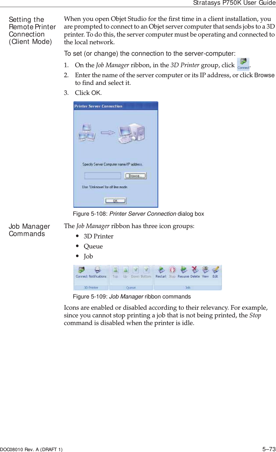 DOC08010 Rev. A (DRAFT 1) 5–73Stratasys P750K User GuideSetting the Remote Printer Connection (Client Mode)WhenȱyouȱopenȱObjetȱStudioȱforȱtheȱfirstȱtimeȱinȱaȱclientȱinstallation,ȱyouȱareȱpromptedȱtoȱconnectȱtoȱanȱObjetȱserverȱcomputerȱthatȱsendsȱjobsȱtoȱaȱ3Dȱprinter.ȱToȱdoȱthis,ȱtheȱserverȱcomputerȱmustȱbeȱoperatingȱandȱconnectedȱtoȱtheȱlocalȱnetwork.ȱTo set (or change) the connection to the server-computer:1. OnȱtheȱJobȱManagerȱribbon,ȱinȱtheȱ3DȱPrinterȱgroup,ȱclickȱ.2. EnterȱtheȱnameȱofȱtheȱserverȱcomputerȱorȱitsȱIPȱaddress,ȱorȱclickȱBrowseȱtoȱfindȱandȱselectȱit.3. ClickȱOK.Figure 5-108: Printer Server Connection dialog boxJob Manager Commands TheȱJobȱManagerȱribbonȱhasȱthreeȱiconȱgroups:•3DȱPrinter•Queue•JobȱFigure 5-109: Job Manager ribbon commandsIconsȱareȱenabledȱorȱdisabledȱaccordingȱtoȱtheirȱrelevancy.ȱForȱexample,ȱsinceȱyouȱcannotȱstopȱprintingȱaȱjobȱthatȱisȱnotȱbeingȱprinted,ȱtheȱStopȱcommandȱisȱdisabledȱwhenȱtheȱprinterȱisȱidle.