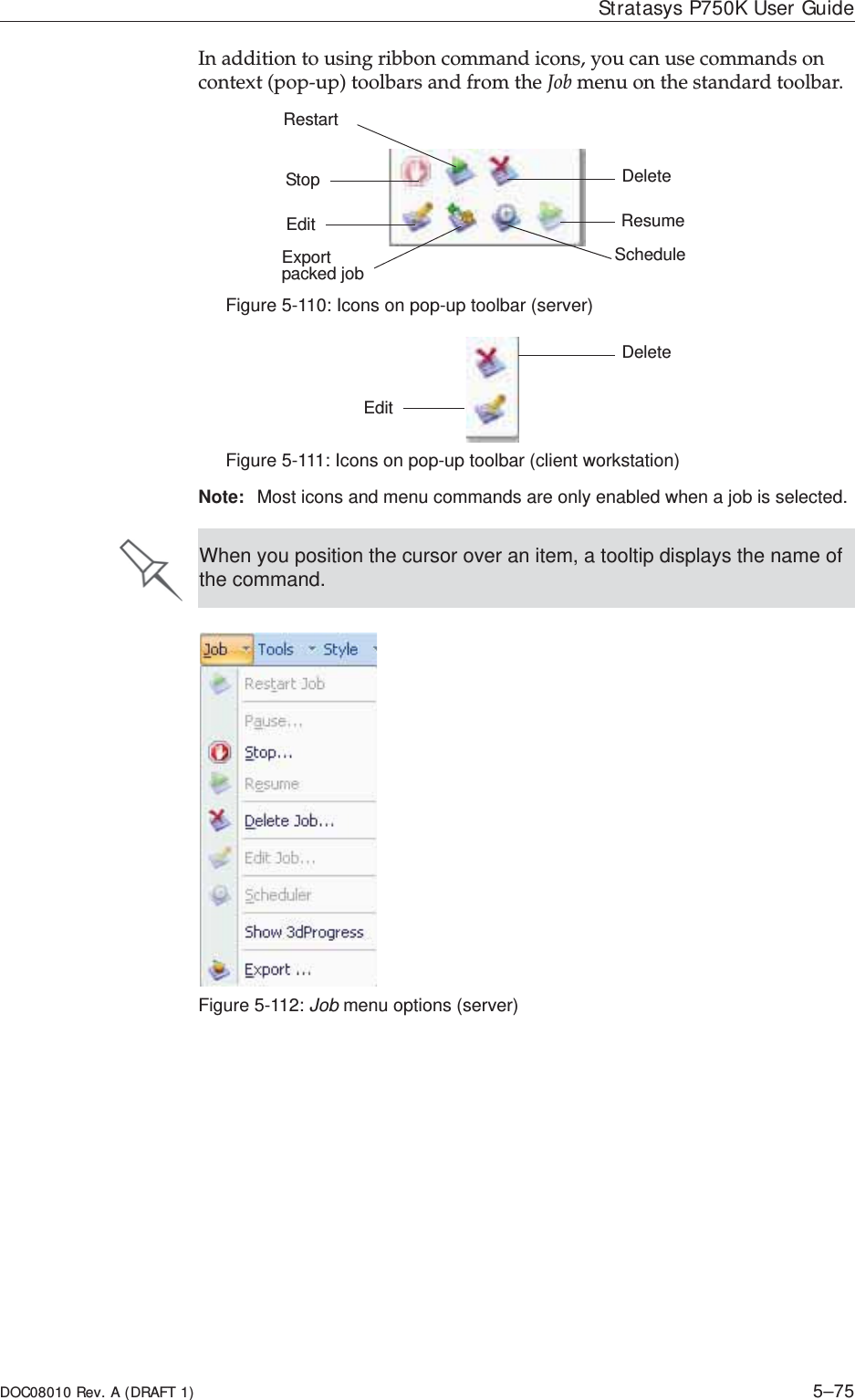 DOC08010 Rev. A (DRAFT 1) 5–75Stratasys P750K User GuideInȱadditionȱtoȱusingȱribbonȱcommandȱicons,ȱyouȱcanȱuseȱcommandsȱonȱcontextȱ(popȬup)ȱtoolbarsȱandȱfromȱtheȱJobȱmenuȱonȱtheȱstandardȱtoolbar.ȱFigure 5-110: Icons on pop-up toolbar (server)Figure 5-111: Icons on pop-up toolbar (client workstation)Note: Most icons and menu commands are only enabled when a job is selected.Figure 5-112: Job menu options (server)StopEditExport packed job ScheduleResumeRestartDeleteEditDeleteWhen you position the cursor over an item, a tooltip displays the name of the command.
