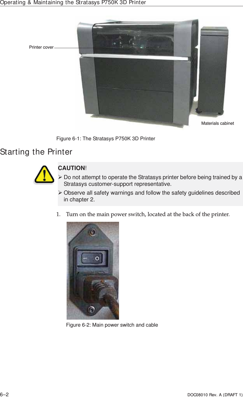 Operating &amp; Maintaining the Stratasys P750K 3D Printer6–2 DOC08010 Rev. A (DRAFT 1)Figure 6-1: The Stratasys P750K 3D Printer Starting the Printer1. Turnȱonȱtheȱmainȱpowerȱswitch,ȱlocatedȱatȱtheȱbackȱofȱtheȱprinter.Figure 6-2: Main power switch and cablePrinter coverMaterials cabinetCAUTION!¾Do not attempt to operate the Stratasys printer before being trained by a Stratasys customer-support representative.¾Observe all safety warnings and follow the safety guidelines described in chapter 2.