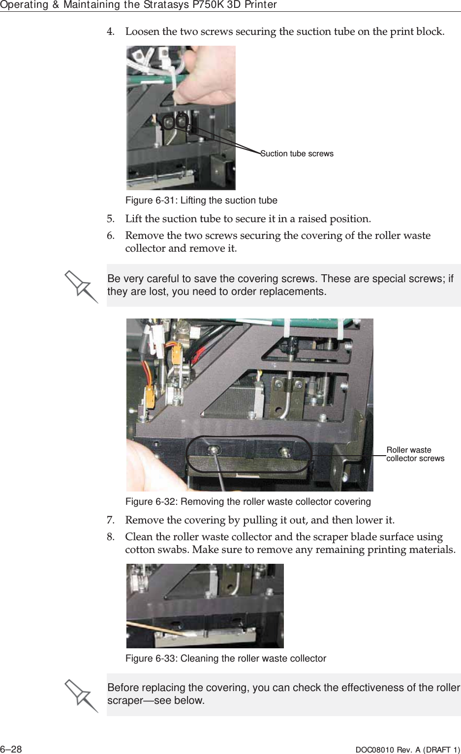 Operating &amp; Maintaining the Stratasys P750K 3D Printer6–28 DOC08010 Rev. A (DRAFT 1)4. Loosenȱtheȱtwoȱscrewsȱsecuringȱtheȱsuctionȱtubeȱonȱtheȱprintȱblock.Figure 6-31: Lifting the suction tube5. Liftȱtheȱsuctionȱtubeȱtoȱsecureȱitȱinȱaȱraisedȱposition.6. Removeȱtheȱtwoȱscrewsȱsecuringȱtheȱcoveringȱofȱtheȱrollerȱwasteȱcollectorȱandȱremoveȱit.Figure 6-32: Removing the roller waste collector covering7. Removeȱtheȱcoveringȱbyȱpullingȱitȱout,ȱandȱthenȱlowerȱit.8. Cleanȱtheȱrollerȱwasteȱcollectorȱandȱtheȱscraperȱbladeȱsurfaceȱusingȱcottonȱswabs.ȱMakeȱsureȱtoȱremoveȱanyȱremainingȱprintingȱmaterials.Figure 6-33: Cleaning the roller waste collectorSuction tube screwsBe very careful to save the covering screws. These are special screws; if they are lost, you need to order replacements.Roller waste collector screwsBefore replacing the covering, you can check the effectiveness of the roller scraper—see below.