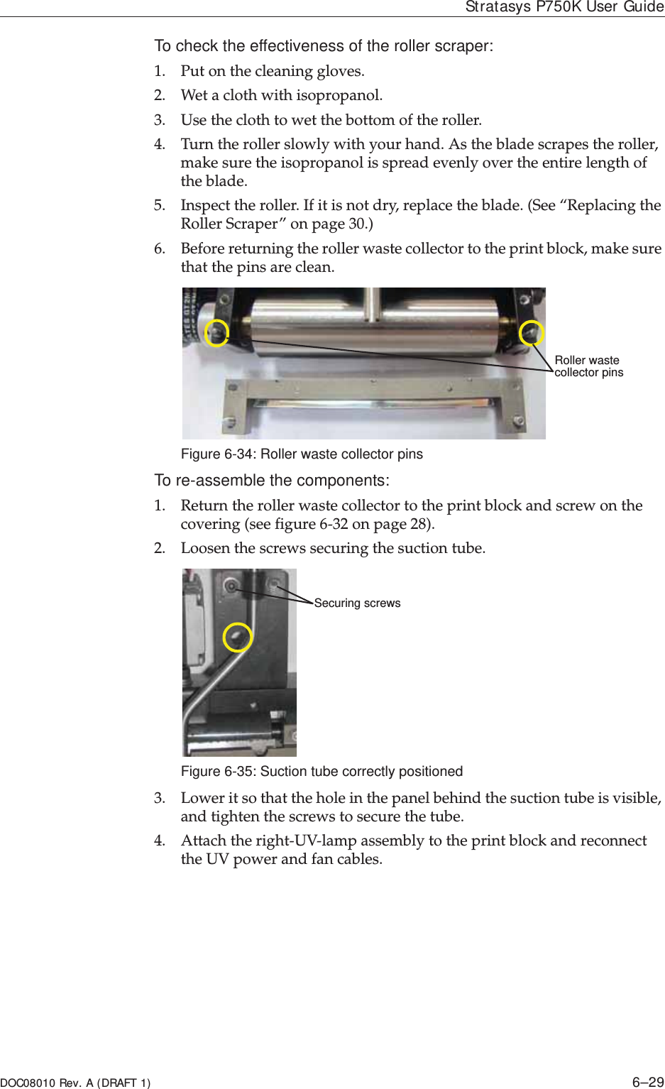 DOC08010 Rev. A (DRAFT 1) 6–29Stratasys P750K User GuideTo check the effectiveness of the roller scraper:1. Putȱonȱtheȱcleaningȱgloves.2. Wetȱaȱclothȱwithȱisopropanol.3. Useȱtheȱclothȱtoȱwetȱtheȱbottomȱofȱtheȱroller.4. Turnȱtheȱrollerȱslowlyȱwithȱyourȱhand.ȱAsȱtheȱbladeȱscrapesȱtheȱroller,ȱmakeȱsureȱtheȱisopropanolȱisȱspreadȱevenlyȱoverȱtheȱentireȱlengthȱofȱtheȱblade.5. Inspectȱtheȱroller.ȱIfȱitȱisȱnotȱdry,ȱreplaceȱtheȱblade.ȱ(Seeȱ“ReplacingȱtheȱRollerȱScraper”ȱonȱpage 30.)6. Beforeȱreturningȱtheȱrollerȱwasteȱcollectorȱtoȱtheȱprintȱblock,ȱmakeȱsureȱthatȱtheȱpinsȱareȱclean.ȱFigure 6-34: Roller waste collector pinsTo re-assemble the components:1. Returnȱtheȱrollerȱwasteȱcollectorȱtoȱtheȱprintȱblockȱandȱscrewȱonȱtheȱcoveringȱ(seeȱfigure 6Ȭ32ȱonȱpage 28).2. Loosenȱtheȱscrewsȱsecuringȱtheȱsuctionȱtube.Figure 6-35: Suction tube correctly positioned3. Lowerȱitȱsoȱthatȱtheȱholeȱinȱtheȱpanelȱbehindȱtheȱsuctionȱtubeȱisȱvisible,ȱandȱtightenȱtheȱscrewsȱtoȱsecureȱtheȱtube.ȱ4. AttachȱtheȱrightȬUVȬlampȱassemblyȱtoȱtheȱprintȱblockȱandȱreconnectȱtheȱUVȱpowerȱandȱfanȱcables.Roller waste collector pinsSecuring screws