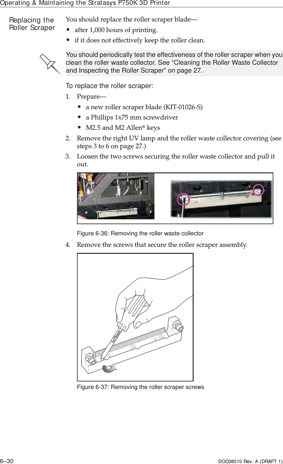 Operating &amp; Maintaining the Stratasys P750K 3D Printer6–30 DOC08010 Rev. A (DRAFT 1)Replacing the Roller Scraper Youȱshouldȱreplaceȱtheȱrollerȱscraperȱblade—•afterȱ1,000ȱhoursȱofȱprinting.•ifȱitȱdoesȱnotȱeffectivelyȱkeepȱtheȱrollerȱclean.To replace the roller scraper:1. Prepare—•aȱnewȱrollerȱscraperȱbladeȱ(KITȬ01026ȬS)•aȱPhillipsȱ1x75ȱmmȱscrewdriver•M2.5ȱandȱM2ȱAllen®ȱkeys2. RemoveȱtheȱrightȱUVȱlampȱandȱtheȱrollerȱwasteȱcollectorȱcoveringȱ(seeȱstepsȱ3ȱtoȱ6ȱonȱpage 27.)3. Loosenȱtheȱtwoȱscrewsȱsecuringȱtheȱrollerȱwasteȱcollectorȱandȱpullȱitȱout.Figure 6-36: Removing the roller waste collector4. Removeȱtheȱscrewsȱthatȱsecureȱtheȱrollerȱscraperȱassembly.ȱFigure 6-37: Removing the roller scraper screwsYou should periodically test the effectiveness of the roller scraper when you clean the roller waste collector. See “Cleaning the Roller Waste Collector and Inspecting the Roller Scraper” on page 27.