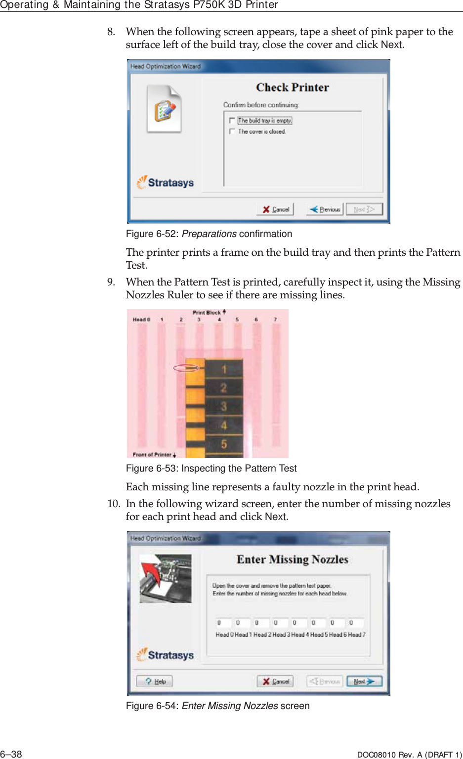 Operating &amp; Maintaining the Stratasys P750K 3D Printer6–38 DOC08010 Rev. A (DRAFT 1)8. Whenȱtheȱfollowingȱscreenȱappears,ȱtapeȱaȱsheetȱofȱpinkȱpaperȱtoȱtheȱsurfaceȱleftȱofȱtheȱbuildȱtray,ȱcloseȱtheȱcoverȱandȱclickȱNext.Figure 6-52: Preparations confirmationTheȱprinterȱprintsȱaȱframeȱonȱtheȱbuildȱtrayȱandȱthenȱprintsȱtheȱPatternȱTest.9. WhenȱtheȱPatternȱTestȱisȱprinted,ȱcarefullyȱinspectȱit,ȱusingȱtheȱMissingȱNozzlesȱRulerȱtoȱseeȱifȱthereȱareȱmissingȱlines.Figure 6-53: Inspecting the Pattern TestEachȱmissingȱlineȱrepresentsȱaȱfaultyȱnozzleȱinȱtheȱprintȱhead.10. Inȱtheȱfollowingȱwizardȱscreen,ȱenterȱtheȱnumberȱofȱmissingȱnozzlesȱforȱeachȱprintȱheadȱandȱclickȱNext.Figure 6-54: Enter Missing Nozzles screen