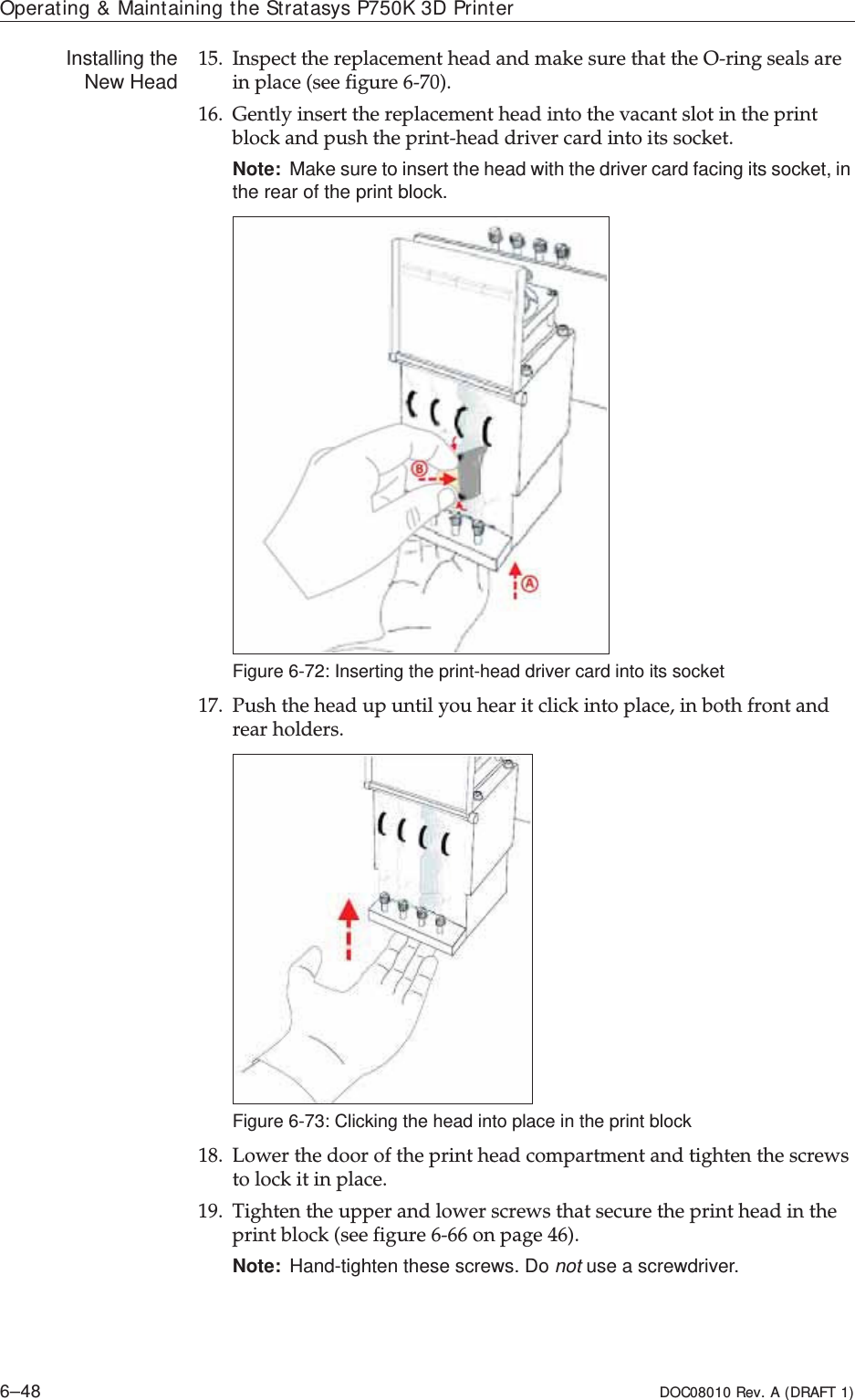 Operating &amp; Maintaining the Stratasys P750K 3D Printer6–48 DOC08010 Rev. A (DRAFT 1)Installing theNew Head 15. InspectȱtheȱreplacementȱheadȱandȱmakeȱsureȱthatȱtheȱOȬringȱsealsȱareȱinȱplaceȱ(seeȱfigure 6Ȭ70).16. GentlyȱinsertȱtheȱreplacementȱheadȱintoȱtheȱvacantȱslotȱinȱtheȱprintȱblockȱandȱpushȱtheȱprintȬheadȱdriverȱcardȱintoȱitsȱsocket.Note: Make sure to insert the head with the driver card facing its socket, in the rear of the print block.Figure 6-72: Inserting the print-head driver card into its socket17. Pushȱtheȱheadȱupȱuntilȱyouȱhearȱitȱclickȱintoȱplace,ȱinȱbothȱfrontȱandȱrearȱholders.Figure 6-73: Clicking the head into place in the print block18. Lowerȱtheȱdoorȱofȱtheȱprintȱheadȱcompartmentȱandȱtightenȱtheȱscrewsȱtoȱlockȱitȱinȱplace.19. Tightenȱtheȱupperȱandȱlowerȱscrewsȱthatȱsecureȱtheȱprintȱheadȱinȱtheȱprintȱblockȱ(seeȱfigure 6Ȭ66ȱonȱpage 46).Note: Hand-tighten these screws. Do not use a screwdriver.