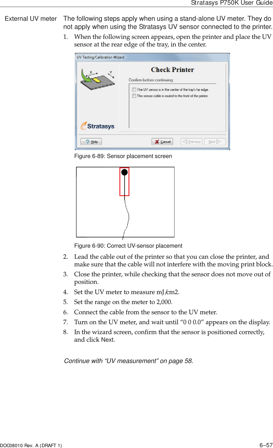 DOC08010 Rev. A (DRAFT 1) 6–57Stratasys P750K User GuideExternal UV meter The following steps apply when using a stand-alone UV meter. They do not apply when using the Stratasys UV sensor connected to the printer.1. Whenȱtheȱfollowingȱscreenȱappears,ȱopenȱtheȱprinterȱandȱplaceȱtheȱUVȱsensorȱatȱtheȱrearȱedgeȱofȱtheȱtray,ȱinȱtheȱcenter.Figure 6-89: Sensor placement screenFigure 6-90: Correct UV-sensor placement2. Leadȱtheȱcableȱoutȱofȱtheȱprinterȱsoȱthatȱyouȱcanȱcloseȱtheȱprinter,ȱandȱmakeȱsureȱthatȱtheȱcableȱwillȱnotȱinterfereȱwithȱtheȱmovingȱprintȱblock.3. Closeȱtheȱprinter,ȱwhileȱcheckingȱthatȱtheȱsensorȱdoesȱnotȱmoveȱoutȱofȱposition.4. SetȱtheȱUVȱmeterȱtoȱmeasureȱmJ/cm2.5. Setȱtheȱrangeȱonȱtheȱmeterȱtoȱ2,000.6. ConnectȱtheȱcableȱfromȱtheȱsensorȱtoȱtheȱUVȱmeter.ȱ7. TurnȱonȱtheȱUVȱmeter,ȱandȱwaitȱuntilȱ“0ȱ0ȱ0.0”ȱappearsȱonȱtheȱdisplay.8. Inȱtheȱwizardȱscreen,ȱconfirmȱthatȱtheȱsensorȱisȱpositionedȱcorrectly,ȱandȱclickȱNext.Continue with “UV measurement” on page 58.