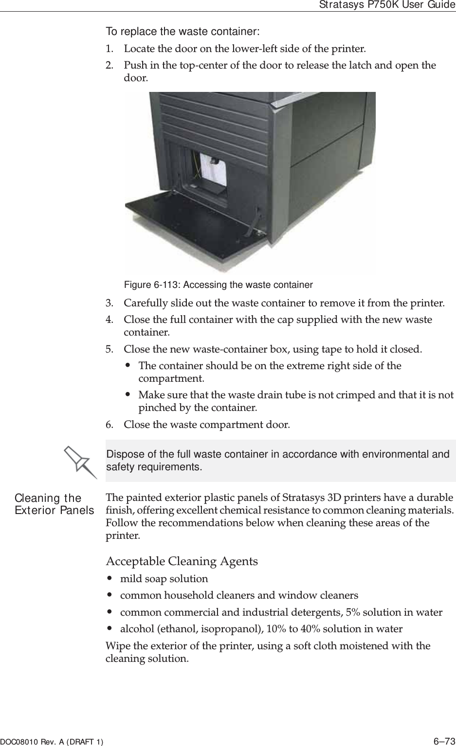 DOC08010 Rev. A (DRAFT 1) 6–73Stratasys P750K User GuideTo replace the waste container:1. LocateȱtheȱdoorȱonȱtheȱlowerȬleftȱsideȱofȱtheȱprinter.2. PushȱinȱtheȱtopȬcenterȱofȱtheȱdoorȱtoȱreleaseȱtheȱlatchȱandȱopenȱtheȱdoor.Figure 6-113: Accessing the waste container3. Carefullyȱslideȱoutȱtheȱwasteȱcontainerȱtoȱremoveȱitȱfromȱtheȱprinter.4. Closeȱtheȱfullȱcontainerȱwithȱtheȱcapȱsuppliedȱwithȱtheȱnewȱwasteȱcontainer.5. CloseȱtheȱnewȱwasteȬcontainerȱbox,ȱusingȱtapeȱtoȱholdȱitȱclosed.ȱ•Theȱcontainerȱshouldȱbeȱonȱtheȱextremeȱrightȱsideȱofȱtheȱcompartment.ȱ•Makeȱsureȱthatȱtheȱwasteȱdrainȱtubeȱisȱnotȱcrimpedȱandȱthatȱitȱisȱnotȱpinchedȱbyȱtheȱcontainer.6. Closeȱtheȱwasteȱcompartmentȱdoor.Cleaning the Exterior Panels TheȱpaintedȱexteriorȱplasticȱpanelsȱofȱStratasysȱ3Dȱprintersȱhaveȱaȱdurableȱfinish,ȱofferingȱexcellentȱchemicalȱresistanceȱtoȱcommonȱcleaningȱmaterials.ȱFollowȱtheȱrecommendationsȱbelowȱwhenȱcleaningȱtheseȱareasȱofȱtheȱprinter.AcceptableȱCleaningȱAgents•mildȱsoapȱsolutionȱ•commonȱhouseholdȱcleanersȱandȱwindowȱcleaners•commonȱcommercialȱandȱindustrialȱdetergents,ȱ5%ȱsolutionȱinȱwaterȱ•alcoholȱ(ethanol,ȱisopropanol),ȱ10%ȱtoȱ40%ȱsolutionȱinȱwaterWipeȱtheȱexteriorȱofȱtheȱprinter,ȱusingȱaȱsoftȱclothȱmoistenedȱwithȱtheȱcleaningȱsolution.Dispose of the full waste container in accordance with environmental and safety requirements.