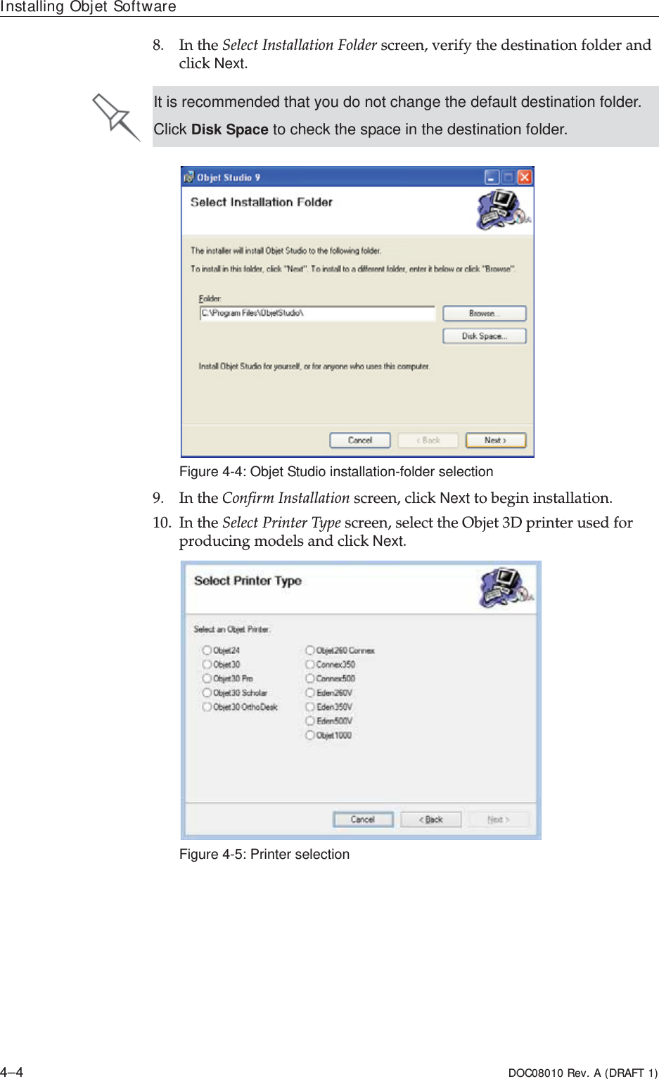 Installing Objet Software4–4 DOC08010 Rev. A (DRAFT 1)8. InȱtheȱSelectȱInstallationȱFolderȱscreen,ȱverifyȱtheȱdestinationȱfolderȱandȱclickȱNext.ȱFigure 4-4: Objet Studio installation-folder selection9. InȱtheȱConfirmȱInstallationȱscreen,ȱclickȱNext toȱbeginȱinstallation.ȱ10. InȱtheȱSelectȱPrinterȱTypeȱscreen,ȱselectȱtheȱObjetȱ3DȱprinterȱusedȱforȱproducingȱmodelsȱandȱclickȱNext.Figure 4-5: Printer selectionIt is recommended that you do not change the default destination folder.Click Disk Space to check the space in the destination folder.