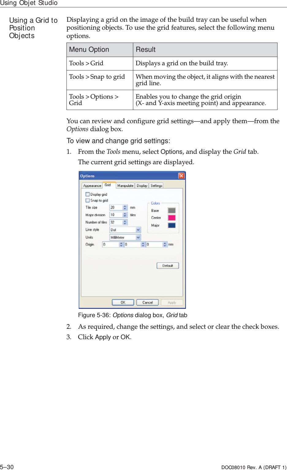 Using Objet Studio5–30 DOC08010 Rev. A (DRAFT 1)Using a Grid to Position ObjectsDisplayingȱaȱgridȱonȱtheȱimageȱofȱtheȱbuildȱtrayȱcanȱbeȱusefulȱwhenȱpositioningȱobjects.ȱToȱuseȱtheȱgridȱfeatures,ȱselectȱtheȱfollowingȱmenuȱoptions.ȱYouȱcanȱreviewȱandȱconfigureȱgridȱsettings—andȱapplyȱthem—fromȱtheȱOptionsȱdialogȱbox.To view and change grid settings:1. FromȱtheȱToolsȱmenu,ȱselectȱOptions,ȱandȱdisplayȱtheȱGridȱtab.Theȱcurrentȱgridȱsettingsȱareȱdisplayed.Figure 5-36: Options dialog box, Grid tab2. Asȱrequired,ȱchangeȱtheȱsettings,ȱandȱselectȱorȱclearȱtheȱcheckȱboxes.3. ClickȱApplyȱorȱOK.Menu Option ResultToolsȱ&gt;ȱGrid Displaysȱaȱgridȱonȱtheȱbuildȱtray.Toolsȱ&gt;ȱSnapȱtoȱgrid Whenȱmovingȱtheȱobject,ȱitȱalignsȱwithȱtheȱnearestȱgridȱline.Toolsȱ&gt;ȱOptionsȱ&gt;ȱGrid Enablesȱyouȱtoȱchangeȱtheȱgridȱoriginȱ(XȬȱandȱYȬaxisȱmeetingȱpoint)ȱandȱappearance.