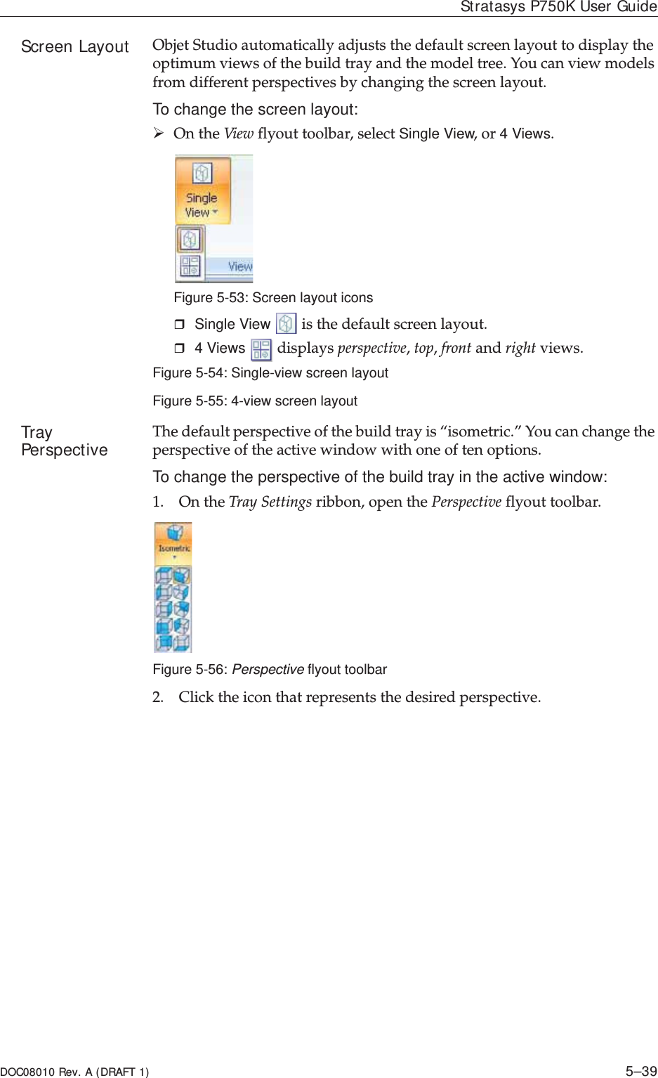 DOC08010 Rev. A (DRAFT 1) 5–39Stratasys P750K User GuideScreen Layout ObjetȱStudioȱautomaticallyȱadjustsȱtheȱdefaultȱscreenȱlayoutȱtoȱdisplayȱtheȱoptimumȱviewsȱofȱtheȱbuildȱtrayȱandȱtheȱmodelȱtree.ȱYouȱcanȱviewȱmodelsȱfromȱdifferentȱperspectivesȱbyȱchangingȱtheȱscreenȱlayout.To change the screen layout:¾OnȱtheȱViewȱflyoutȱtoolbar,ȱselectȱSingle View,ȱorȱ4 Views.Figure 5-53: Screen layout iconsSingle View  ȱisȱtheȱdefaultȱscreenȱlayout.4 Viewsȱȱdisplaysȱperspective,ȱtop,ȱfrontȱandȱrightȱviews.Figure 5-54: Single-view screen layoutFigure 5-55: 4-view screen layoutTray Perspective Theȱdefaultȱperspectiveȱofȱtheȱbuildȱtrayȱisȱ“isometric.”ȱYouȱcanȱchangeȱtheȱperspectiveȱofȱtheȱactiveȱwindowȱwithȱoneȱofȱtenȱoptions.To change the perspective of the build tray in the active window:1. OnȱtheȱTrayȱSettingsȱribbon,ȱopenȱtheȱPerspectiveȱflyoutȱtoolbar.Figure 5-56: Perspective flyout toolbar2. Clickȱtheȱiconȱthatȱrepresentsȱtheȱdesiredȱperspective.