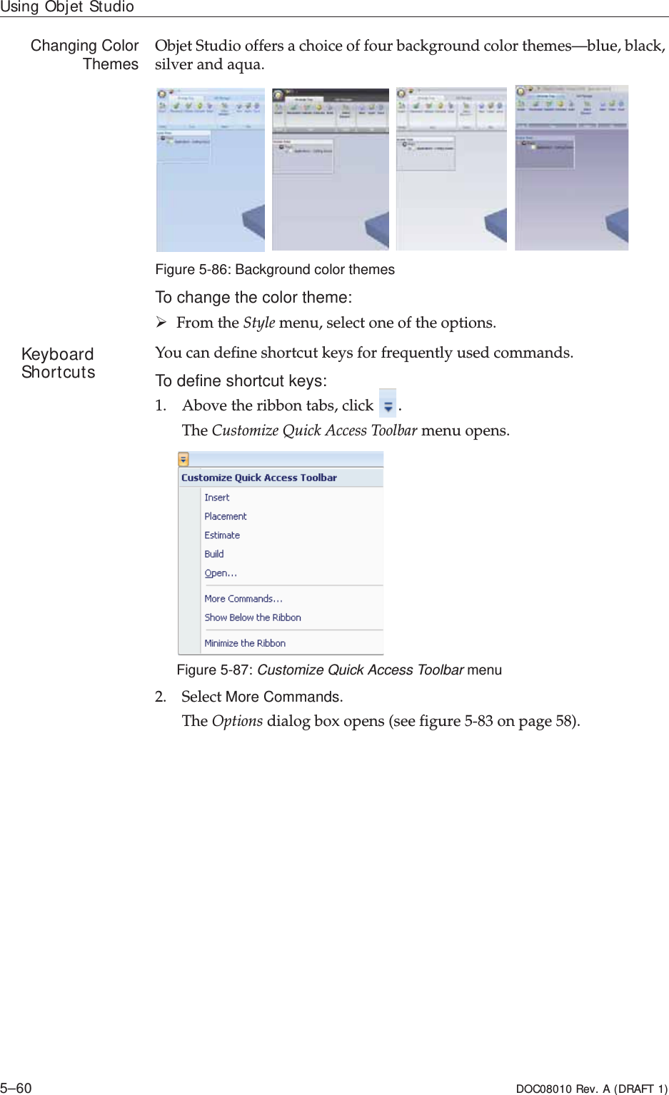 Using Objet Studio5–60 DOC08010 Rev. A (DRAFT 1)Changing ColorThemes ObjetȱStudioȱoffersȱaȱchoiceȱofȱfourȱbackgroundȱcolorȱthemes—blue,ȱblack,ȱsilverȱandȱaqua.ȱFigure 5-86: Background color themesTo change the color theme:¾FromȱtheȱStyleȱmenu,ȱselectȱoneȱofȱtheȱoptions.Keyboard Shortcuts Youȱcanȱdefineȱshortcutȱkeysȱforȱfrequentlyȱusedȱcommands.To define shortcut keys:1. Aboveȱtheȱribbonȱtabs,ȱclickȱ.TheȱCustomizeȱQuickȱAccessȱToolbarȱmenuȱopens.Figure 5-87: Customize Quick Access Toolbar menu2. SelectȱMore Commands.TheȱOptionsȱdialogȱboxȱopensȱ(seeȱfigure 5Ȭ83ȱonȱpage 58).