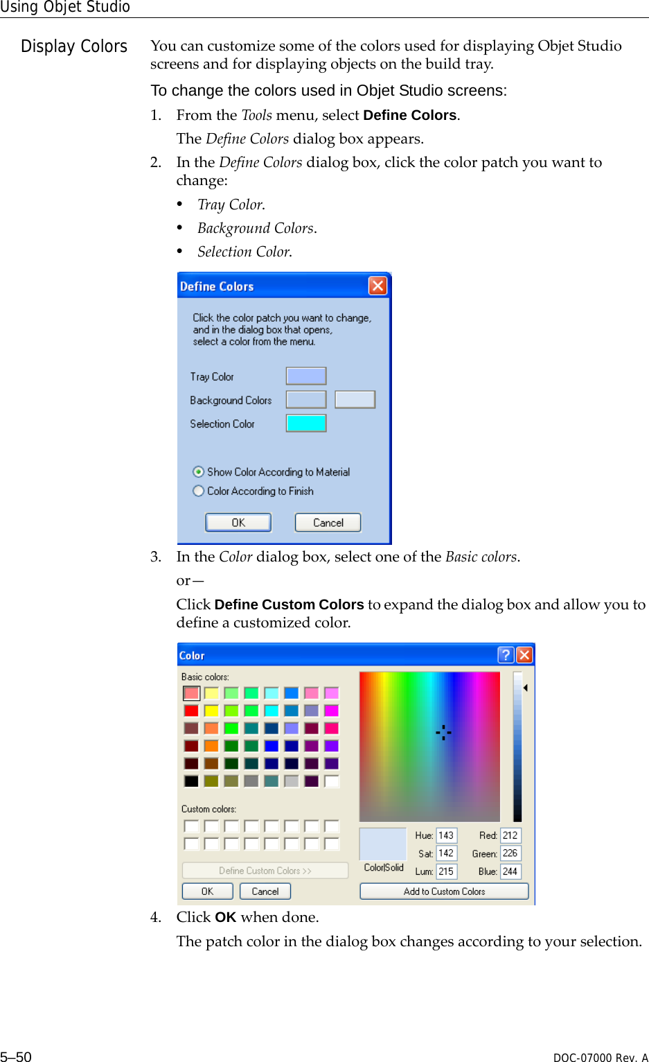 Using Objet Studio5–50 DOC-07000 Rev. ADisplay Colors YoucancustomizesomeofthecolorsusedfordisplayingObjetStudioscreensandfordisplayingobjectsonthebuildtray.To change the colors used in Objet Studio screens:1. FromtheToolsmenu,selectDefine Colors.TheDefineColorsdialogboxappears.2. IntheDefineColorsdialogbox,clickthecolorpatchyouwanttochange:•TrayColor.•BackgroundColors.•SelectionColor.3. IntheColordialogbox,selectoneoftheBasiccolors.or—ClickDefine Custom Colorstoexpandthedialogboxandallowyoutodefineacustomizedcolor.4. ClickOK whendone.Thepatchcolorinthedialogboxchangesaccordingtoyourselection.