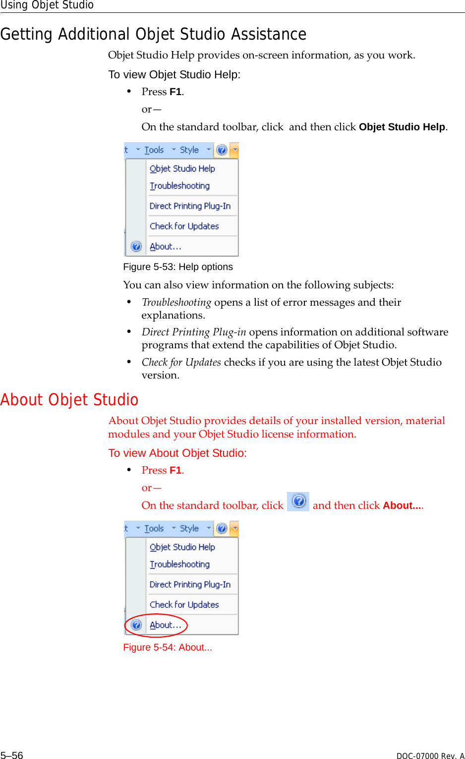 Using Objet Studio5–56 DOC-07000 Rev. AGetting Additional Objet Studio AssistanceObjetStudioHelpprovideson‐screeninformation,asyouwork.To view Objet Studio Help:•PressF1.or—Onthestandardtoolbar,clickandthenclickObjet Studio Help.Figure 5-53: Help optionsYoucanalsoviewinformationonthefollowingsubjects:•Troubleshootingopensalistoferrormessagesandtheirexplanations.•DirectPrintingPlug‐inopensinformationonadditionalsoftwareprogramsthatextendthecapabilitiesofObjetStudio.•CheckforUpdateschecksifyouareusingthelatestObjetStudioversion.About Objet StudioAboutObjetStudioprovidesdetailsofyourinstalledversion,materialmodulesandyourObjetStudiolicenseinformation.To view About Objet Studio:•PressF1.or—Onthestandardtoolbar,clickandthenclickAbout....Figure 5-54: About...