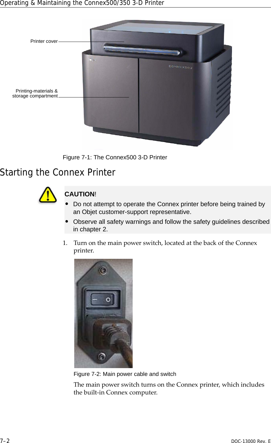 Operating &amp; Maintaining the Connex500/350 3-D Printer7–2 DOC-13000 Rev. EFigure 7-1: The Connex500 3-D Printer Starting the Connex Printer1. Turnonthemainpowerswitch,locatedatthebackoftheConnexprinter.Figure 7-2: Main power cable and switchThemainpowerswitchturnsontheConnexprinter,whichincludesthebuilt‐inConnexcomputer.Printer coverPrinting-materials &amp;storage compartmentCAUTION!•Do not attempt to operate the Connex printer before being trained by an Objet customer-support representative.•Observe all safety warnings and follow the safety guidelines described in chapter 2.