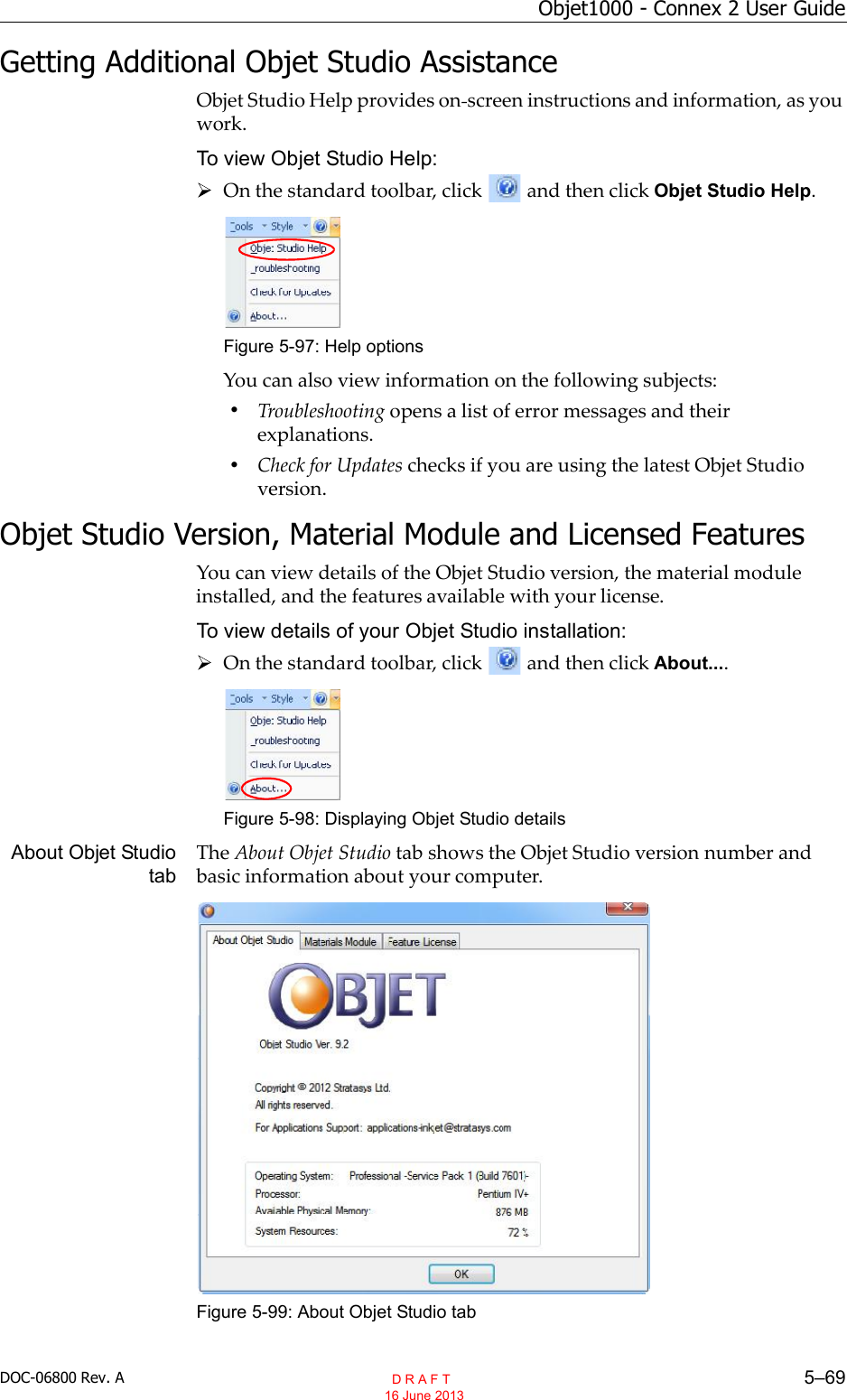 DOC-06800 Rev. A 5–69Objet1000 - Connex 2 User GuideGetting Additional Objet Studio AssistanceObjet Studio Help provides on screen instructions and information, as youwork.To view Objet Studio Help:On the standard toolbar, click and then click Objet Studio Help.Figure 5-97: Help optionsYou can also view information on the following subjects:•Troubleshooting opens a list of error messages and theirexplanations.•Check for Updates checks if you are using the latest Objet Studioversion.Objet Studio Version, Material Module and Licensed FeaturesYou can view details of the Objet Studio version, the material moduleinstalled, and the features available with your license.To view details of your Objet Studio installation:On the standard toolbar, click and then click About....Figure 5-98: Displaying Objet Studio detailsAbout Objet StudiotabThe About Objet Studio tab shows the Objet Studio version number andbasic information about your computer.Figure 5-99: About Objet Studio tab  D R A F T 16 June 2013