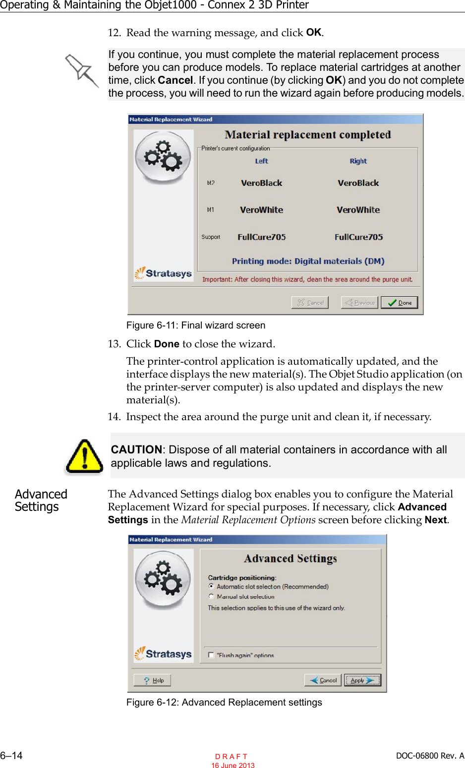 Operating &amp; Maintaining the Objet1000 - Connex 2 3D Printer6–14 DOC-06800 Rev. A12. Read the warning message, and click OK.Figure 6-11: Final wizard screen13. Click Done to close the wizard.The printer control application is automatically updated, and theinterface displays the new material(s). The Objet Studio application (onthe printer server computer) is also updated and displays the newmaterial(s).14. Inspect the area around the purge unit and clean it, if necessary.Advanced SettingsThe Advanced Settings dialog box enables you to configure the MaterialReplacement Wizard for special purposes. If necessary, click AdvancedSettings in the Material Replacement Options screen before clicking Next.Figure 6-12: Advanced Replacement settingsIf you continue, you must complete the material replacement process before you can produce models. To replace material cartridges at another time, click Cancel. If you continue (by clicking OK) and you do not complete the process, you will need to run the wizard again before producing models. CAUTION: Dispose of all material containers in accordance with all applicable laws and regulations.  D R A F T 16 June 2013