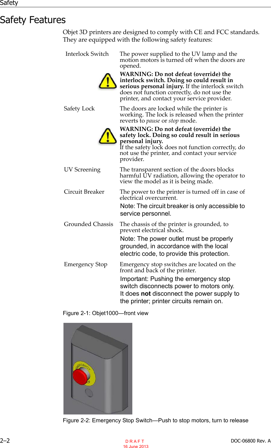 Safety2–2 DOC-06800 Rev. ASafety FeaturesObjet 3D printers are designed to comply with CE and FCC standards.They are equipped with the following safety features:Figure 2-1: Objet1000—front viewFigure 2-2: Emergency Stop Switch—Push to stop motors, turn to releaseInterlock Switch The power supplied to the UV lamp and themotion motors is turned off when the doors areopened.WARNING: Do not defeat (override) theinterlock switch. Doing so could result inserious personal injury. If the interlock switchdoes not function correctly, do not use theprinter, and contact your service provider.Safety Lock The doors are locked while the printer isworking. The lock is released when the printerreverts to pause or stop mode.WARNING: Do not defeat (override) thesafety lock. Doing so could result in seriouspersonal injury.If the safety lock does not function correctly, donot use the printer, and contact your serviceprovider.UV Screening The transparent section of the doors blocksharmful UV radiation, allowing the operator toview the model as it is being made.Circuit Breaker The power to the printer is turned off in case ofelectrical overcurrent.Note: The circuit breaker is only accessible to service personnel.Grounded Chassis The chassis of the printer is grounded, toprevent electrical shock.Note: The power outlet must be properly grounded, in accordance with the local electric code, to provide this protection.Emergency Stop Emergency stop switches are located on thefront and back of the printer.Important: Pushing the emergency stop switch disconnects power to motors only. It does not disconnect the power supply to the printer; printer circuits remain on.  D R A F T 16 June 2013