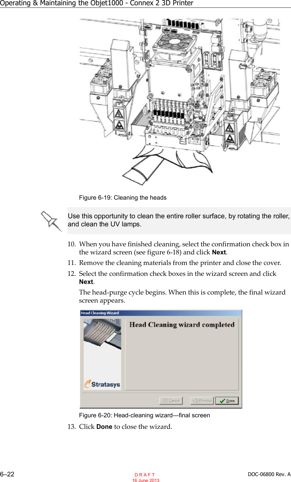 Operating &amp; Maintaining the Objet1000 - Connex 2 3D Printer6–22 DOC-06800 Rev. AFigure 6-19: Cleaning the heads10. When you have finished cleaning, select the confirmation check box inthe wizard screen (see figure 6 18) and click Next.11. Remove the cleaning materials from the printer and close the cover.12. Select the confirmation check boxes in the wizard screen and clickNext.The head purge cycle begins. When this is complete, the final wizardscreen appears.Figure 6-20: Head-cleaning wizard—final screen13. Click Done to close the wizard.Use this opportunity to clean the entire roller surface, by rotating the roller, and clean the UV lamps.  D R A F T 16 June 2013