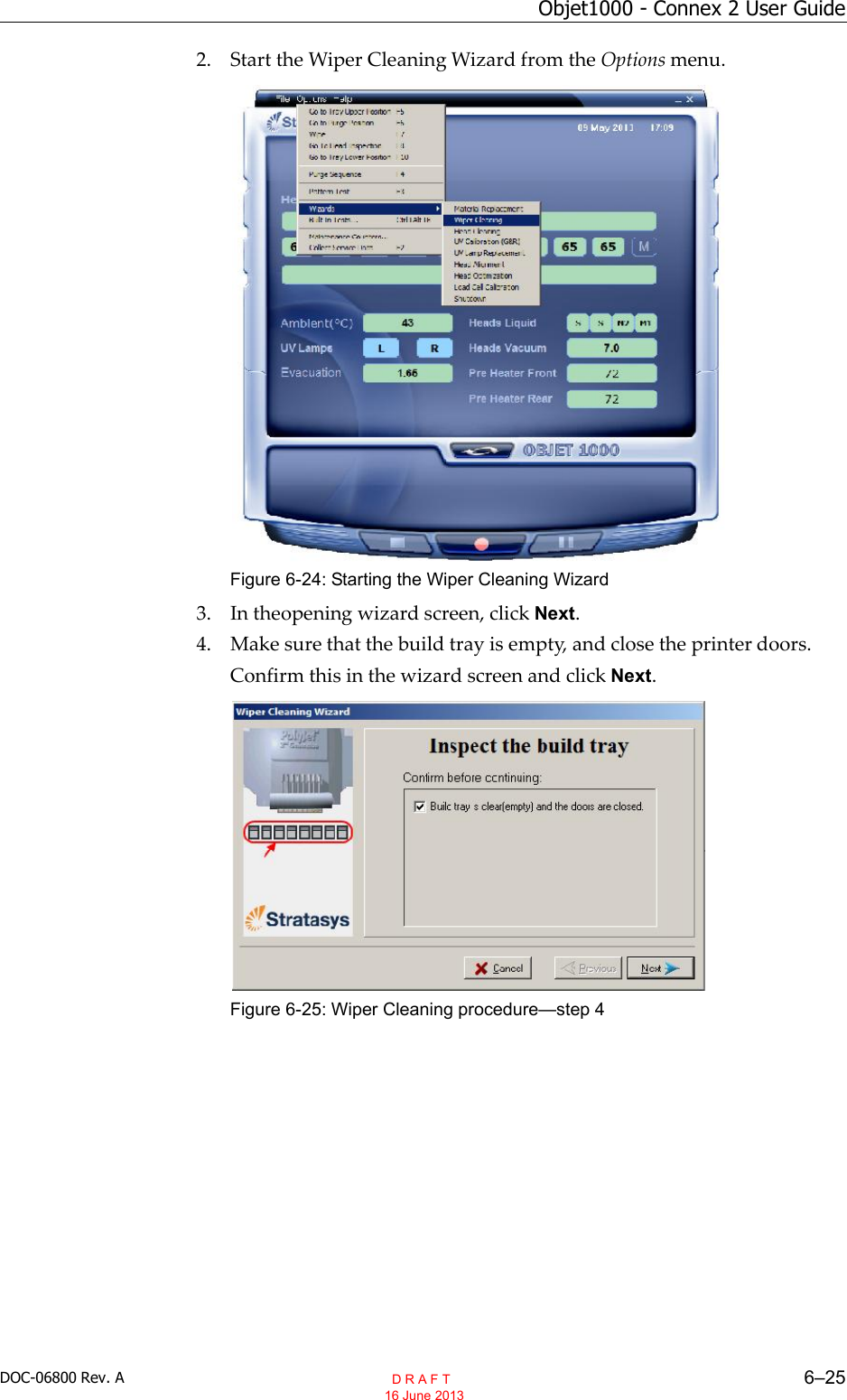 DOC-06800 Rev. A 6–25Objet1000 - Connex 2 User Guide2. Start the Wiper Cleaning Wizard from the Options menu.Figure 6-24: Starting the Wiper Cleaning Wizard3. In theopening wizard screen, click Next.4. Make sure that the build tray is empty, and close the printer doors.Confirm this in the wizard screen and click Next.Figure 6-25: Wiper Cleaning procedure—step 4  D R A F T 16 June 2013