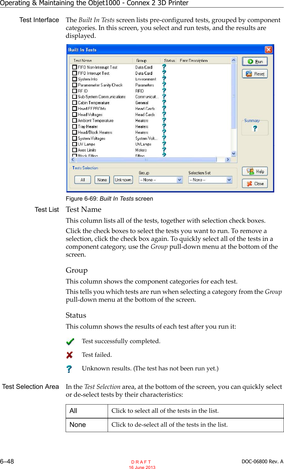Operating &amp; Maintaining the Objet1000 - Connex 2 3D Printer6–48 DOC-06800 Rev. ATest Interface The Built In Tests screen lists pre configured tests, grouped by componentcategories. In this screen, you select and run tests, and the results aredisplayed.Figure 6-69: Built In Tests screenTest List Test NameThis column lists all of the tests, together with selection check boxes.Click the check boxes to select the tests you want to run. To remove aselection, click the check box again. To quickly select all of the tests in acomponent category, use the Group pull down menu at the bottom of thescreen.GroupThis column shows the component categories for each test.This tells you which tests are run when selecting a category from the Grouppull down menu at the bottom of the screen.StatusThis column shows the results of each test after you run it:Test Selection Area In the Test Selection area, at the bottom of the screen, you can quickly selector de select tests by their characteristics:Test successfully completed.Test failed.Unknown results. (The test has not been run yet.)All Click to select all of the tests in the list.None Click to de select all of the tests in the list.  D R A F T 16 June 2013