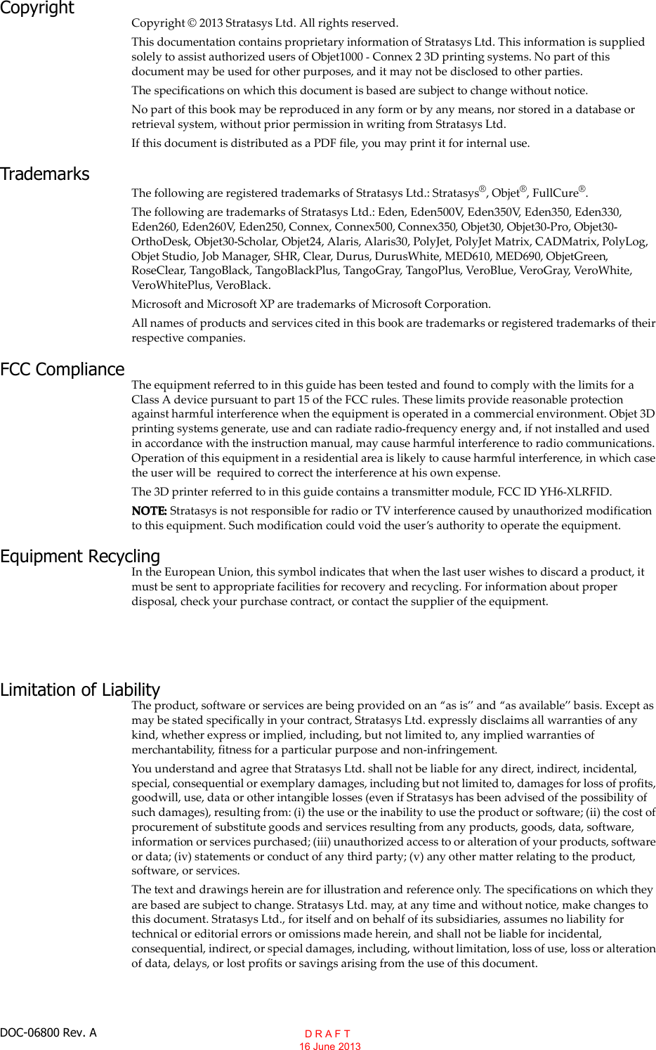 DOC-06800 Rev. ACopyrightCopyright © 2013 Stratasys Ltd. All rights reserved.This documentation contains proprietary information of Stratasys Ltd. This information is suppliedsolely to assist authorized users of Objet1000 Connex 2 3D printing systems. No part of thisdocument may be used for other purposes, and it may not be disclosed to other parties.The specifications on which this document is based are subject to change without notice.No part of this book may be reproduced in any form or by any means, nor stored in a database orretrieval system, without prior permission in writing from Stratasys Ltd.If this document is distributed as a PDF file, you may print it for internal use.TrademarksThe following are registered trademarks of Stratasys Ltd.: Stratasys®, Objet®, FullCure®.The following are trademarks of Stratasys Ltd.: Eden, Eden500V, Eden350V, Eden350, Eden330,Eden260, Eden260V, Eden250, Connex, Connex500, Connex350, Objet30, Objet30 Pro, Objet30OrthoDesk, Objet30 Scholar, Objet24, Alaris, Alaris30, PolyJet, PolyJet Matrix, CADMatrix, PolyLog,Objet Studio, Job Manager, SHR, Clear, Durus, DurusWhite, MED610, MED690, ObjetGreen,RoseClear, TangoBlack, TangoBlackPlus, TangoGray, TangoPlus, VeroBlue, VeroGray, VeroWhite,VeroWhitePlus, VeroBlack.Microsoft and Microsoft XP are trademarks of Microsoft Corporation.All names of products and services cited in this book are trademarks or registered trademarks of theirrespective companies.FCC ComplianceThe equipment referred to in this guide has been tested and found to comply with the limits for aClass A device pursuant to part 15 of the FCC rules. These limits provide reasonable protectionagainst harmful interference when the equipment is operated in a commercial environment. Objet 3Dprinting systems generate, use and can radiate radio frequency energy and, if not installed and usedin accordance with the instruction manual, may cause harmful interference to radio communications.Operation of this equipment in a residential area is likely to cause harmful interference, in which casethe user will be required to correct the interference at his own expense.The 3D printer referred to in this guide contains a transmitter module, FCC ID YH6 XLRFID.NOTE: Stratasys is not responsible for radio or TV interference caused by unauthorized modificationto this equipment. Such modification could void the users authority to operate the equipment.Equipment RecyclingIn the European Union, this symbol indicates that when the last user wishes to discard a product, itmust be sent to appropriate facilities for recovery and recycling. For information about properdisposal, check your purchase contract, or contact the supplier of the equipment.Limitation of LiabilityThe product, software or services are being provided on an as is and as available basis. Except asmay be stated specifically in your contract, Stratasys Ltd. expressly disclaims all warranties of anykind, whether express or implied, including, but not limited to, any implied warranties ofmerchantability, fitness for a particular purpose and non infringement.You understand and agree that Stratasys Ltd. shall not be liable for any direct, indirect, incidental,special, consequential or exemplary damages, including but not limited to, damages for loss of profits,goodwill, use, data or other intangible losses (even if Stratasys has been advised of the possibility ofsuch damages), resulting from: (i) the use or the inability to use the product or software; (ii) the cost ofprocurement of substitute goods and services resulting from any products, goods, data, software,information or services purchased; (iii) unauthorized access to or alteration of your products, softwareor data; (iv) statements or conduct of any third party; (v) any other matter relating to the product,software, or services.The text and drawings herein are for illustration and reference only. The specifications on which theyare based are subject to change. Stratasys Ltd. may, at any time and without notice, make changes tothis document. Stratasys Ltd., for itself and on behalf of its subsidiaries, assumes no liability fortechnical or editorial errors or omissions made herein, and shall not be liable for incidental,consequential, indirect, or special damages, including, without limitation, loss of use, loss or alterationof data, delays, or lost profits or savings arising from the use of this document.  D R A F T 16 June 2013