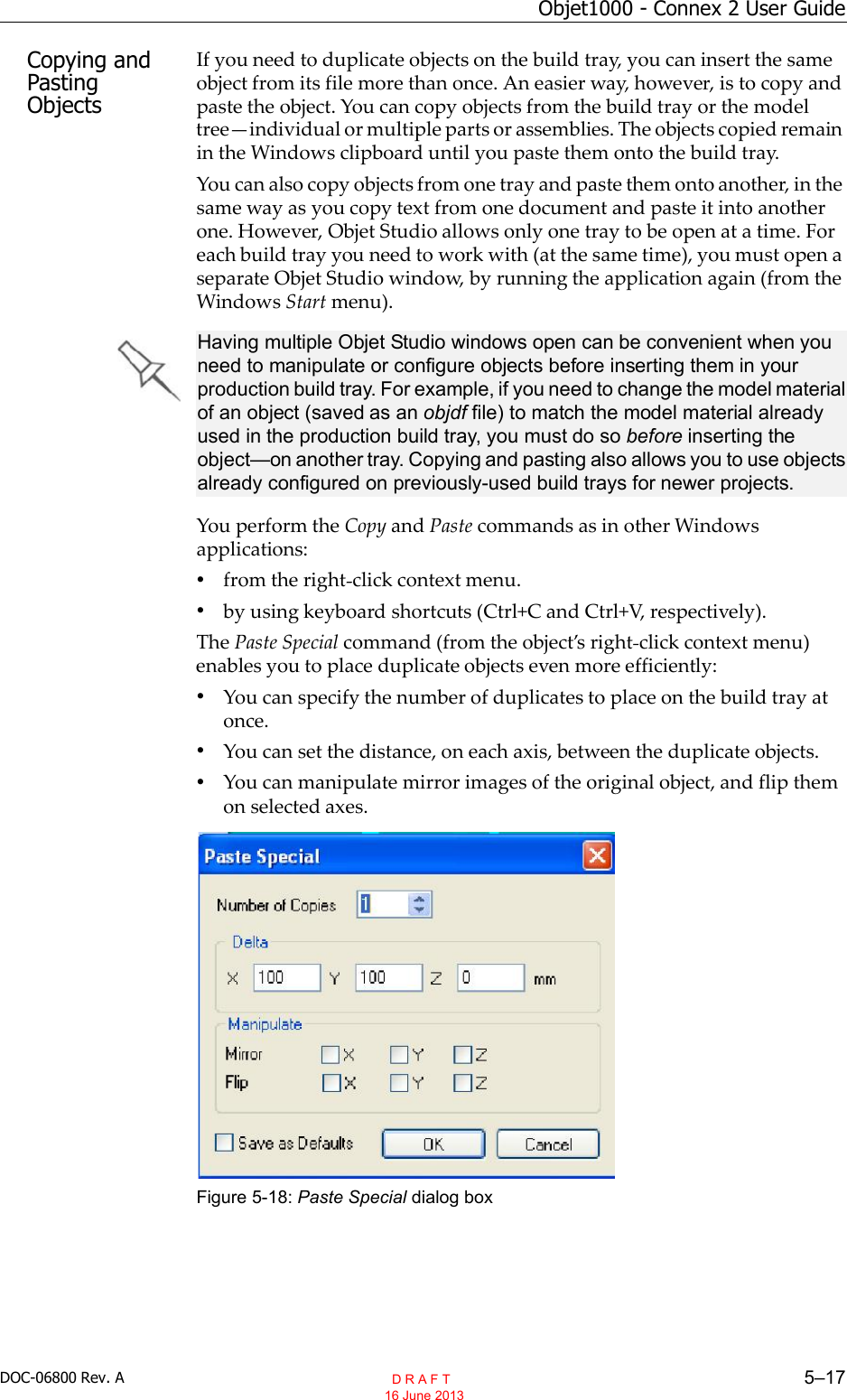 DOC-06800 Rev. A 5–17Objet1000 - Connex 2 User GuideCopying and Pasting ObjectsIf you need to duplicate objects on the build tray, you can insert the sameobject from its file more than once. An easier way, however, is to copy andpaste the object. You can copy objects from the build tray or the modeltreeindividual or multiple parts or assemblies. The objects copied remainin the Windows clipboard until you paste them onto the build tray.You can also copy objects from one tray and paste them onto another, in thesame way as you copy text from one document and paste it into anotherone. However, Objet Studio allows only one tray to be open at a time. Foreach build tray you need to work with (at the same time), you must open aseparate Objet Studio window, by running the application again (from theWindows Start menu).You perform the Copy and Paste commands as in other Windowsapplications:•from the right click context menu.•by using keyboard shortcuts (Ctrl+C and Ctrl+V, respectively).The Paste Special command (from the objects right click context menu)enables you to place duplicate objects even more efficiently:•You can specify the number of duplicates to place on the build tray atonce.•You can set the distance, on each axis, between the duplicate objects.•You can manipulate mirror images of the original object, and flip themon selected axes.Figure 5-18: Paste Special dialog boxHaving multiple Objet Studio windows open can be convenient when you need to manipulate or configure objects before inserting them in your production build tray. For example, if you need to change the model material of an object (saved as an objdf file) to match the model material already used in the production build tray, you must do so before inserting the object—on another tray. Copying and pasting also allows you to use objects already configured on previously-used build trays for newer projects.  D R A F T 16 June 2013